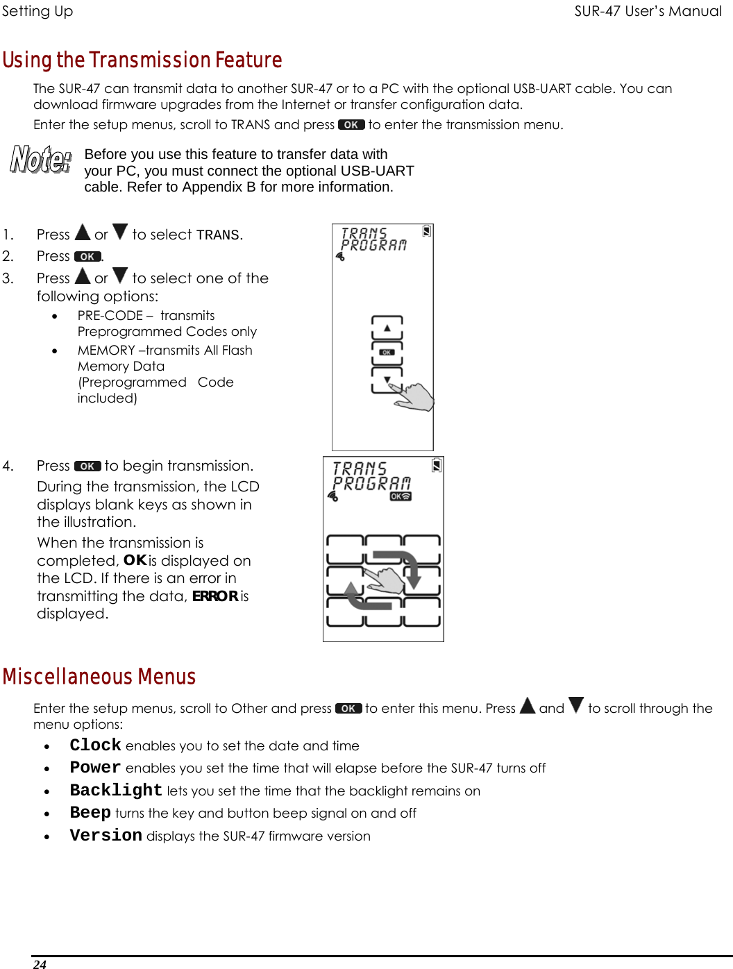 Setting Up           SUR-47 User’s Manual   Using the Transmission Feature The SUR-47 can transmit data to another SUR-47 or to a PC with the optional USB-UART cable. You can download firmware upgrades from the Internet or transfer configuration data. Enter the setup menus, scroll to TRANS and press   to enter the transmission menu.   Before you use this feature to transfer data with your PC, you must connect the optional USB-UART cable. Refer to Appendix B for more information.  1. Press  or   to select TRANS. 2. Press  .  3. Press  or   to select one of the following options: •  PRE-CODE –  transmits Preprogrammed Codes only  •  MEMORY –transmits All Flash Memory Data (Preprogrammed   Code included)   4. Press   to begin transmission.  During the transmission, the LCD displays blank keys as shown in the illustration. When the transmission is completed, OK is displayed on the LCD. If there is an error in transmitting the data, ERROR is displayed.  Miscellaneous Menus Enter the setup menus, scroll to Other and press   to enter this menu. Press   and   to scroll through the menu options: •  Clock enables you to set the date and time •  Power enables you set the time that will elapse before the SUR-47 turns off  •  Backlight lets you set the time that the backlight remains on •  Beep turns the key and button beep signal on and off •  Version displays the SUR-47 firmware version 24  