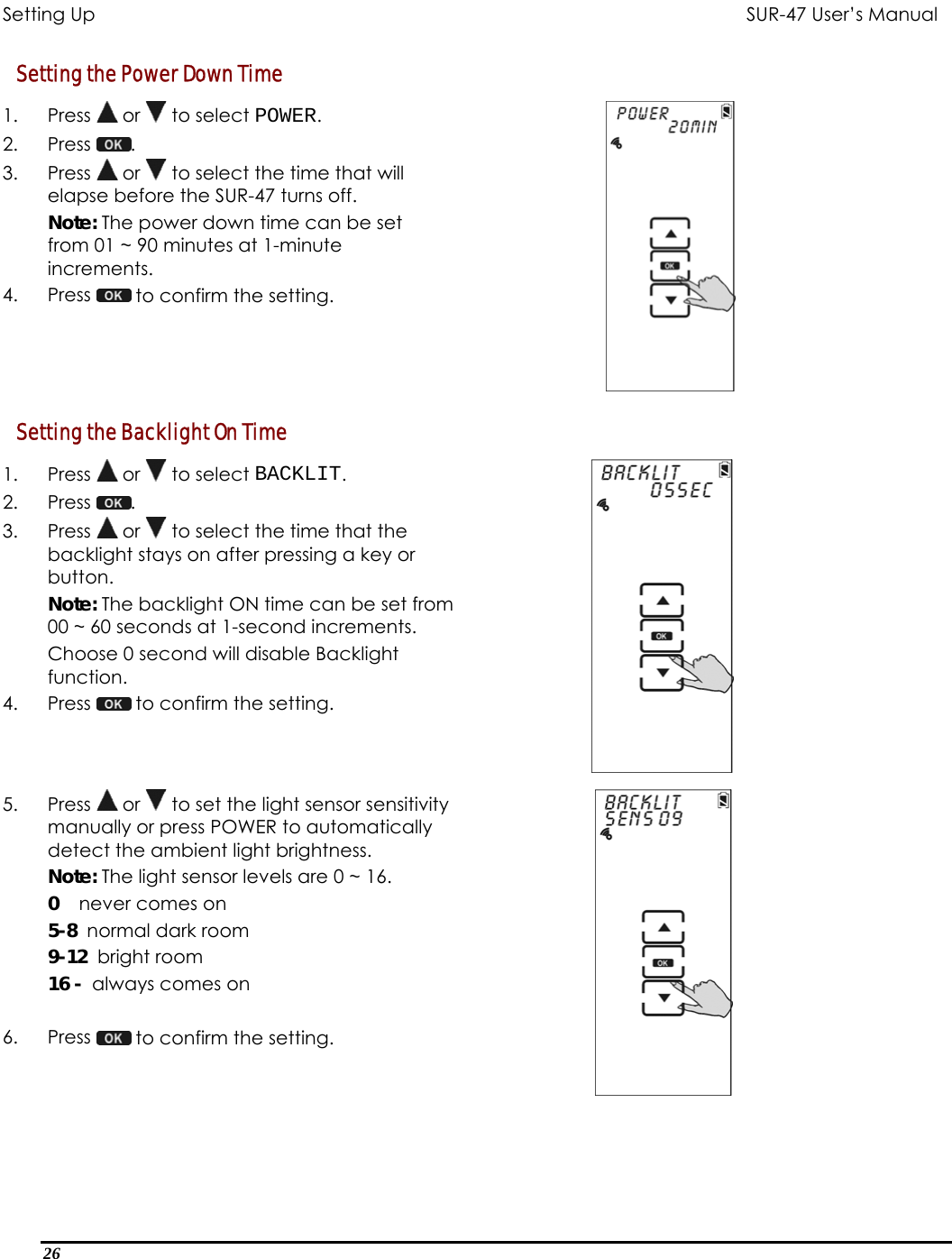 Setting Up           SUR-47 User’s Manual   Setting the Power Down Time 1. Press  or   to select POWER. 2. Press  .  3. Press  or   to select the time that will elapse before the SUR-47 turns off. Note: The power down time can be set from 01 ~ 90 minutes at 1-minute increments. 4. Press   to confirm the setting.  Setting the Backlight On Time 1. Press  or   to select BACKLIT. 2. Press  .  3. Press  or   to select the time that the backlight stays on after pressing a key or button. Note: The backlight ON time can be set from 00 ~ 60 seconds at 1-second increments.   Choose 0 second will disable Backlight function. 4. Press   to confirm the setting.  5. Press  or   to set the light sensor sensitivity manually or press POWER to automatically detect the ambient light brightness.  Note: The light sensor levels are 0 ~ 16.     0    never comes on 5-8  normal dark room 9-12  bright room 16 -  always comes on       6. Press   to confirm the setting.   26  
