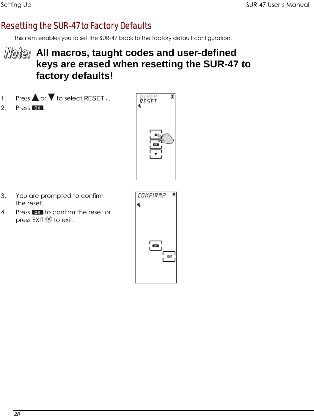 Setting Up           SUR-47 User’s Manual   Resetting the SUR-47 to Factory Defaults This item enables you to set the SUR-47 back to the factory default configuration.   All macros, taught codes and user-defined keys are erased when resetting the SUR-47 to factory defaults! 1. Press  or   to select RESET.. 2. Press  .     3.  You are prompted to confirm the reset. 4. Press   to confirm the reset or press EXIT   to exit.   28  