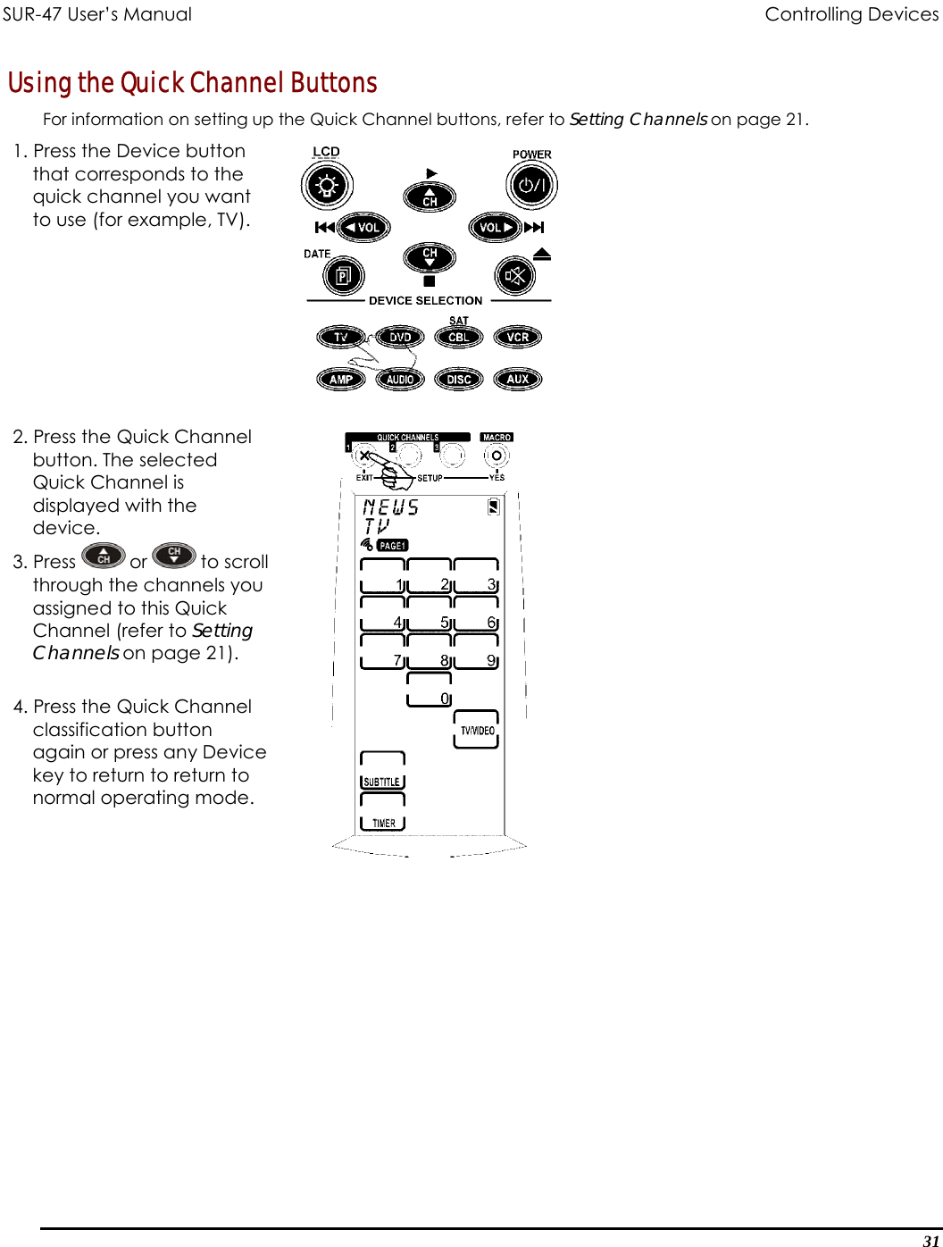 SUR-47 User’s Manual              Controlling Devices  Using the Quick Channel Buttons For information on setting up the Quick Channel buttons, refer to Setting Channels on page 21. 1. Press the Device button that corresponds to the quick channel you want to use (for example, TV).   2. Press the Quick Channel button. The selected Quick Channel is displayed with the device. 3. Press   or   to sthrough the channassigned to this Quick Channel (refer to Setting Channels on page 21). croll els you  . Press the Quick Channel vice  4classification button again or press any Dekey to return to return to normal operating mode.    31 