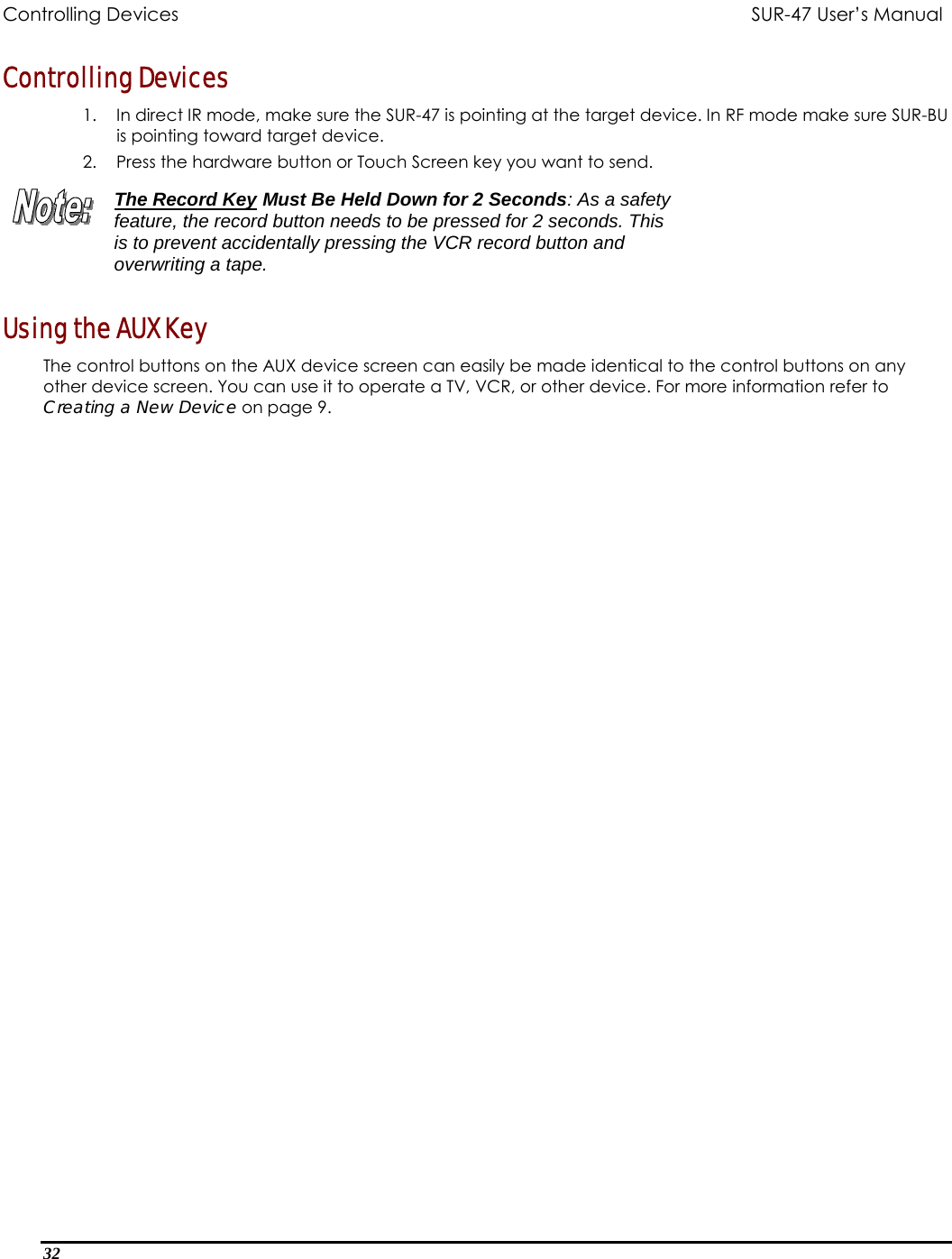 Controlling Devices          SUR-47 User’s Manual  Controlling Devices 1.  In direct IR mode, make sure the SUR-47 is pointing at the target device. In RF mode make sure SUR-BU is pointing toward target device. 2.  Press the hardware button or Touch Screen key you want to send.  The Record Key Must Be Held Down for 2 Seconds: As a safety feature, the record button needs to be pressed for 2 seconds. This is to prevent accidentally pressing the VCR record button and overwriting a tape. Using the AUX Key The control buttons on the AUX device screen can easily be made identical to the control buttons on any other device screen. You can use it to operate a TV, VCR, or other device. For more information refer to Creating a New Device on page 9.  32  