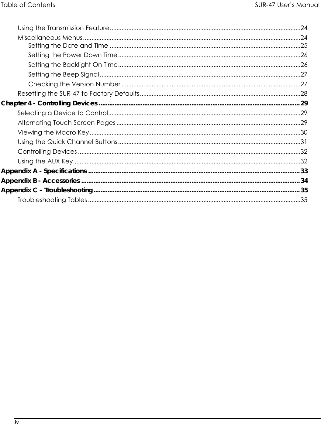 Table of Contents                               SUR-47 User’s Manual                                   iv  Using the Transmission Feature..................................................................................................................24 Miscellaneous Menus..................................................................................................................................24 Setting the Date and Time ..................................................................................................................25 Setting the Power Down Time.............................................................................................................26 Setting the Backlight On Time.............................................................................................................26 Setting the Beep Signal ........................................................................................................................27 Checking the Version Number ...........................................................................................................27 Resetting the SUR-47 to Factory Defaults................................................................................................28 Chapter 4 - Controlling Devices ...................................................................................................................29 Selecting a Device to Control...................................................................................................................29 Alternating Touch Screen Pages ..............................................................................................................29 Viewing the Macro Key ..............................................................................................................................30 Using the Quick Channel Buttons.............................................................................................................31 Controlling Devices .....................................................................................................................................32 Using the AUX Key........................................................................................................................................32 Appendix A - Specifications .........................................................................................................................33 Appendix B - Accessories .............................................................................................................................34 Appendix C – Troubleshooting......................................................................................................................35 Troubleshooting Tables ...............................................................................................................................35  