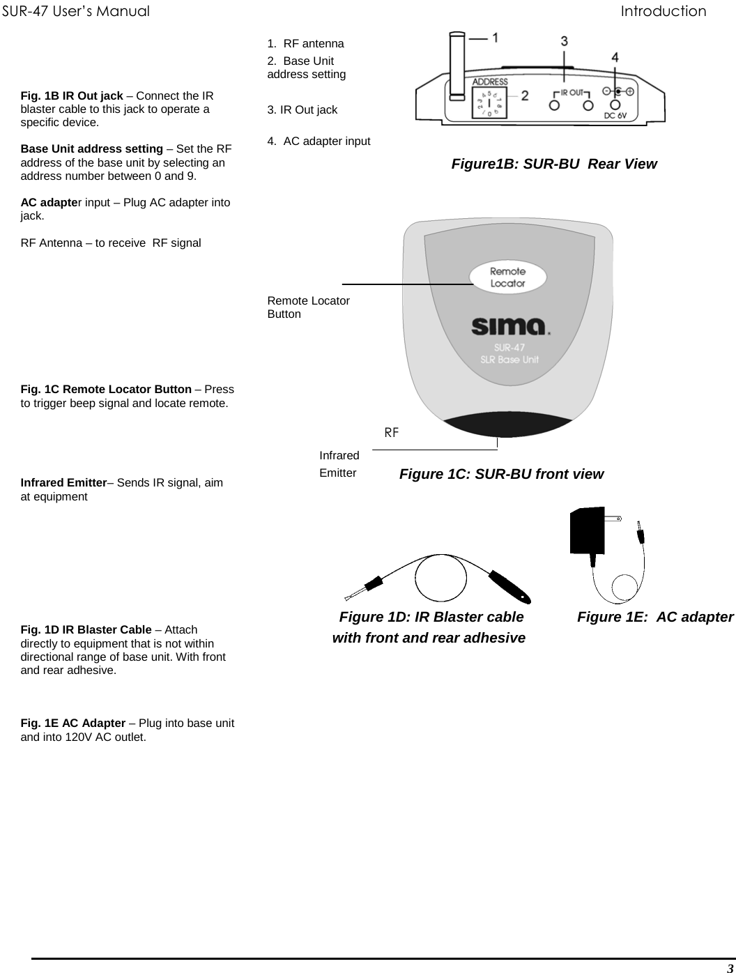 SUR-47 User’s Manual                             Introduction           Figure1B: SUR-BU  Rear View          RF    Figure 1C: SUR-BU front view       1.  RF antenna 2.  Base Unit address setting   3. IR Out jack  4.  AC adapter input         Remote Locator Button        Infrared  Emitter                               Figure 1D: IR Blaster cable    Figure 1E:  AC adapter                                       with front and rear adhesive    Fig. 1B IR Out jack – Connect the IR blaster cable to this jack to operate a specific device.  Base Unit address setting – Set the RF address of the base unit by selecting an address number between 0 and 9.  AC adapter input – Plug AC adapter into jack.   RF Antenna – to receive  RF signal           Fig. 1C Remote Locator Button – Press to trigger beep signal and locate remote.      Infrared Emitter– Sends IR signal, aim at equipment           Fig. 1D IR Blaster Cable – Attach directly to equipment that is not within directional range of base unit. With front and rear adhesive.    Fig. 1E AC Adapter – Plug into base unit and into 120V AC outlet. 3 