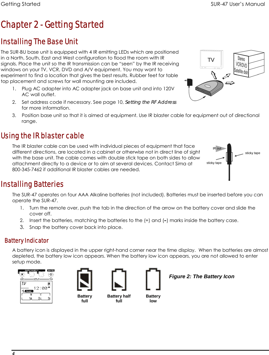 Getting Started          SUR-47 User’s Manual   Chapter 2 - Getting Started Installing The Base Unit The SUR-BU base unit is equipped with 4 IR emitting LEDs which are positioned in a North, South, East and West configuration to flood the room with IR signals. Place the unit so the IR transmission can be “seen” by the IR receiving windows on your TV, VCR, DVD and A/V equipment. You may want to experiment to find a location that gives the best results. Rubber feet for table top placement and screws for wall mounting are included. 1.  Plug AC adapter into AC adapter jack on base unit and into 120V AC wall outlet. 2.  Set address code if necessary. See page 10, Setting the RF Address for more information. 3.  Position base unit so that it is aimed at equipment. Use IR blaster cable for equipment out of directional range.  Using the IR blaster cable  The IR blaster cable can be used with individual pieces of equipment that face different directions, are located in a cabinet or otherwise not in direct line of sight with the base unit. The cable comes with double stick tape on both sides to allow attachment directly to a device or to aim at several devices. Contact Sima at 800-345-7462 if additional IR blaster cables are needed. Installing Batteries The SUR-47 operates on four AAA Alkaline batteries (not included). Batteries must be inserted before you can operate the SUR-47.  1.  Turn the remote over, push the tab in the direction of the arrow on the battery cover and slide the cover off. 2.  Insert the batteries, matching the batteries to the (+) and (–) marks inside the battery case. 3.  Snap the battery cover back into place. Battery Indicator A battery icon is displayed in the upper right-hand corner near the time display.  When the batteries are almost depleted, the battery low icon appears. When the battery low icon appears, you are not allowed to enter setup mode.       Battery full  Battery half full  Battery low Figure 2: The Battery Icon 4  