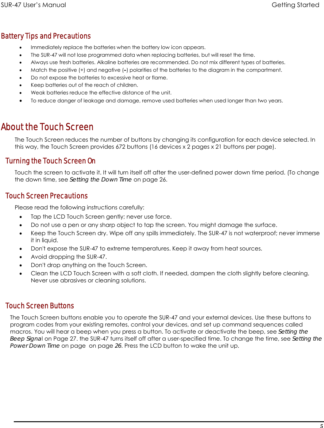 SUR-47 User’s Manual                            Getting Started   Battery Tips and Precautions  •  Immediately replace the batteries when the battery low icon appears. •  The SUR-47 will not lose programmed data when replacing batteries, but will reset the time. •  Always use fresh batteries. Alkaline batteries are recommended. Do not mix different types of batteries. •  Match the positive (+) and negative (–) polarities of the batteries to the diagram in the compartment. •  Do not expose the batteries to excessive heat or flame. •  Keep batteries out of the reach of children.   •  Weak batteries reduce the effective distance of the unit. •  To reduce danger of leakage and damage, remove used batteries when used longer than two years.  About the Touch Screen The Touch Screen reduces the number of buttons by changing its configuration for each device selected. In this way, the Touch Screen provides 672 buttons (16 devices x 2 pages x 21 buttons per page). Turning the Touch Screen On Touch the screen to activate it. It will turn itself off after the user-defined power down time period. (To change the down time, see Setting the Down Time on page 26.  Touch Screen Precautions Please read the following instructions carefully: •  Tap the LCD Touch Screen gently; never use force. •  Do not use a pen or any sharp object to tap the screen. You might damage the surface. •  Keep the Touch Screen dry. Wipe off any spills immediately. The SUR-47 is not waterproof; never immerse it in liquid.  •  Don&apos;t expose the SUR-47 to extreme temperatures. Keep it away from heat sources. •  Avoid dropping the SUR-47. •  Don&apos;t drop anything on the Touch Screen. •  Clean the LCD Touch Screen with a soft cloth. If needed, dampen the cloth slightly before cleaning. Never use abrasives or cleaning solutions.  Touch Screen Buttons The Touch Screen buttons enable you to operate the SUR-47 and your external devices. Use these buttons to program codes from your existing remotes, control your devices, and set up command sequences called macros. You will hear a beep when you press a button. To activate or deactivate the beep, see Setting the Beep Signal on Page 27. the SUR-47 turns itself off after a user-specified time. To change the time, see Setting the Power Down Time on page  on page 26. Press the LCD button to wake the unit up.5 