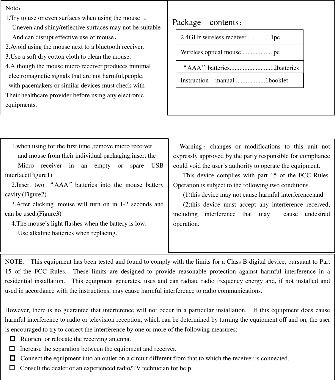                                 Note： 1.Try to use or even surfaces when using the mouse  。     Uneven and shiny/reflective surfaces may not be suitable     And can disrupt effective use of mouse、 2.Avoid using the mouse next to a bluetooth receiver. 3.Use a soft dry cotton cloth to clean the mouse. 4.Although the mouse micro receiver produces minimal   electromagnetic signals that are not harmful,people.   with pacemakers or similar devices must check with Their healthcare provider before using any electronic equipments.      Package    contents：     1.when using for the first time ,remove micro receiver and mouse from their individual packaging.insert the Micro  receiver  in  an  empty  or  spare  USB interface(Figure1)     2.Insert  two  &ldquo;AAA&rdquo;batteries  into  the  mouse  battery cavity.(Figure2)     3.After clicking ,mouse will turn on  in  1-2 seconds and can be used.(Figure3)     4.The mouse&rsquo;s light flashes when the battery is low.         Use alkaline batteries when replacing.     Warning：changes  or  modifications  to  this  unit  not expressly approved by the party responsible for compliance could void the user&rsquo;s authority to operate the equipment.       This  device  complies  with  part  15  of  the  FCC  Rules.   Operation is subject to the following two conditions.       (1)this device may not cause harmful interference,and       (2)this  device  must  accept  any  interference  received, including  interference  that  may    cause  undesired operation. 2.4GHz wireless receiver...............1pc Wireless optical mouse..................1pc &ldquo;AAA&rdquo;batteries...........................2batteries Instruction    manual...................1booklet NOTE:    This equipment has been tested and found to comply with the limits for a Class B digital device, pursuant to Part 15  of  the  FCC  Rules.    These  limits  are  designed  to  provide  reasonable  protection  against  harmful  interference  in  a residential installation.    This equipment generates, uses and can radiate radio frequency energy and, if not installed and used in accordance with the instructions, may cause harmful interference to radio communications.  However, there is no guarantee that interference will not occur in a particular installation.    If this equipment does cause harmful interference to radio or television reception, which can be determined by turning the equipment off and on, the user is encouraged to try to correct the interference by one or more of the following measures:  Reorient or relocate the receiving antenna.  Increase the separation between the equipment and receiver.  Connect the equipment into an outlet on a circuit different from that to which the receiver is connected.  Consult the dealer or an experienced radio/TV technician for help.  