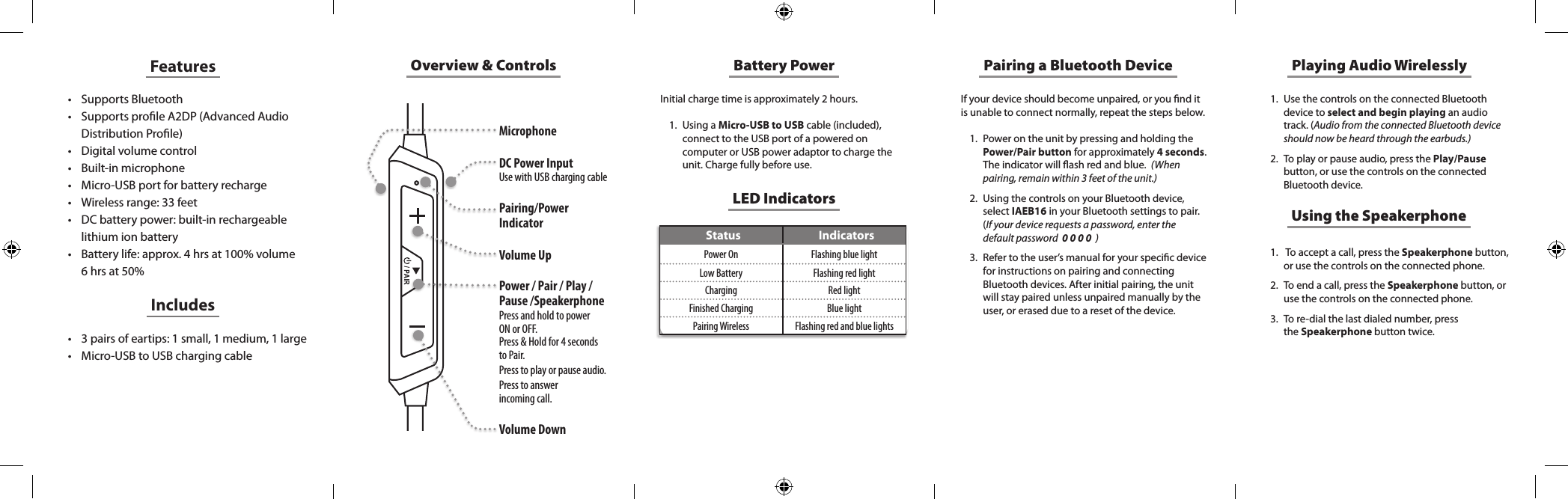 Overview &amp; ControlsMicrophone DC Power InputUse with USB charging cable Pairing/Power Indicator Volume UpPower / Pair / Play / Pause /SpeakerphonePress and hold to power  ON or OFF. Press &amp; Hold for 4 seconds to Pair. Press to play or pause audio. Press to answer  incoming call.Volume DownLED IndicatorsStatus IndicatorsPower On Flashing blue lightLow Battery Flashing red lightCharging Red lightFinished Charging Blue lightPairing Wireless Flashing red and blue lightsFeatures• Supports Bluetooth• Supports prole A2DP (Advanced Audio Distribution Prole)• Digital volume control• Built-in microphone• Micro-USB port for battery recharge• Wireless range: 33 feet• DC battery power: built-in rechargeable lithium ion battery• Battery life: approx. 4 hrs at 100% volume 6 hrs at 50%• 3 pairs of eartips: 1 small, 1 medium, 1 large• Micro-USB to USB charging cableIncludesBattery PowerInitial charge time is approximately 2 hours. 1.  Using a Micro-USB to USB cable (included), connect to the USB port of a powered on computer or USB power adaptor to charge the unit. Charge fully before use.If your device should become unpaired, or you nd it is unable to connect normally, repeat the steps below. 1.  Power on the unit by pressing and holding the Power/Pair button for approximately 4 seconds. The indicator will ash red and blue.  (When pairing, remain within 3 feet of the unit.)2.  Using the controls on your Bluetooth device, select IAEB16 in your Bluetooth settings to pair.  (If your device requests a password, enter the default password  0 0 0 0  )3.  Refer to the user’s manual for your specic device for instructions on pairing and connecting Bluetooth devices. After initial pairing, the unit will stay paired unless unpaired manually by the user, or erased due to a reset of the device.Pairing a Bluetooth Device Playing Audio Wirelessly1.  Use the controls on the connected Bluetooth device to select and begin playing an audio track. (Audio from the connected Bluetooth device should now be heard through the earbuds.)2.  To play or pause audio, press the Play/Pause button, or use the controls on the connected Bluetooth device.Using the Speakerphone1.   To accept a call, press the Speakerphone button, or use the controls on the connected phone. 2.  To end a call, press the Speakerphone button, or use  the  controls  on  the  connected  phone.                                                          3.  To re-dial the last dialed number, press  the Speakerphone button twice. 