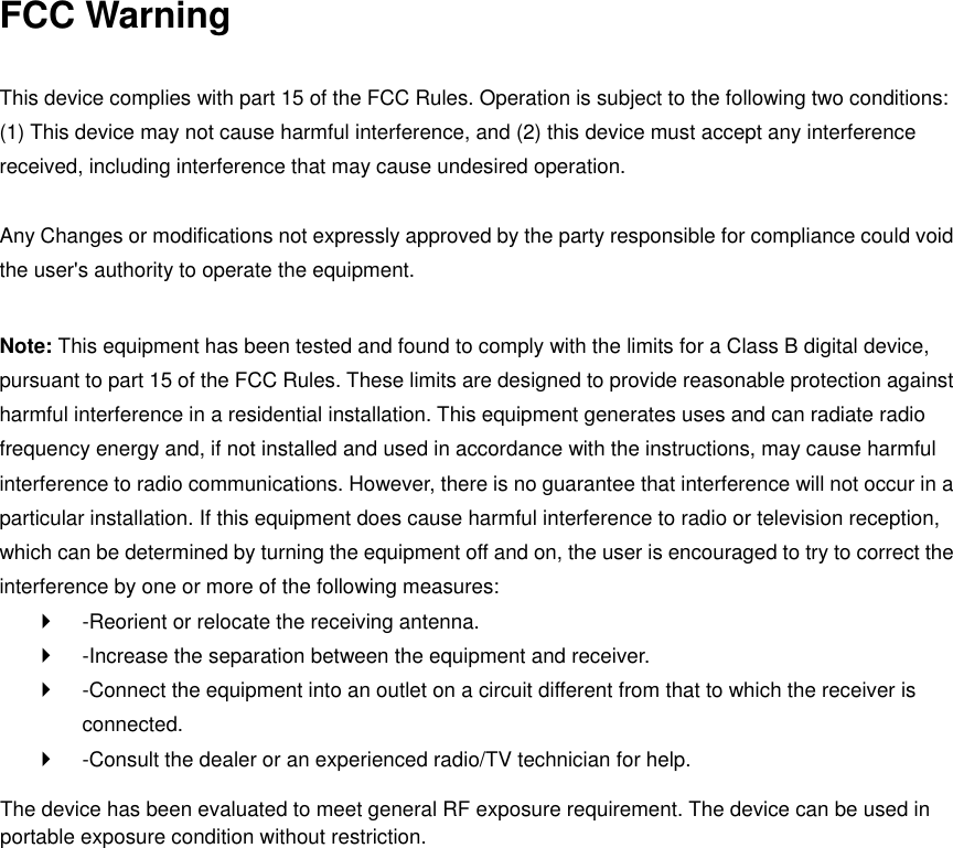 FCC Warning  This device complies with part 15 of the FCC Rules. Operation is subject to the following two conditions: (1) This device may not cause harmful interference, and (2) this device must accept any interference received, including interference that may cause undesired operation.    Any Changes or modifications not expressly approved by the party responsible for compliance could void the user&apos;s authority to operate the equipment.    Note: This equipment has been tested and found to comply with the limits for a Class B digital device, pursuant to part 15 of the FCC Rules. These limits are designed to provide reasonable protection against harmful interference in a residential installation. This equipment generates uses and can radiate radio frequency energy and, if not installed and used in accordance with the instructions, may cause harmful interference to radio communications. However, there is no guarantee that interference will not occur in a particular installation. If this equipment does cause harmful interference to radio or television reception, which can be determined by turning the equipment off and on, the user is encouraged to try to correct the interference by one or more of the following measures:     -Reorient or relocate the receiving antenna.     -Increase the separation between the equipment and receiver.     -Connect the equipment into an outlet on a circuit different from that to which the receiver is connected.     -Consult the dealer or an experienced radio/TV technician for help.     The device has been evaluated to meet general RF exposure requirement. The device can be used inportable exposure condition without restriction. 