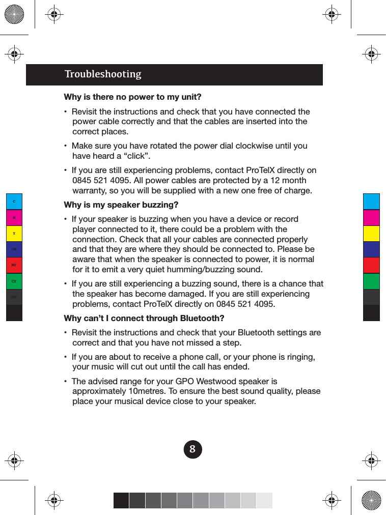 TroubleshootingWhy is there no power to my unit?power cable correctly and that the cables are inserted into the correct places.0845 521 4095. All power cables are protected by a 12 month warranty, so you will be supplied with a new one free of charge.Why is my speaker buzzing?player connected to it, there could be a problem with the connection. Check that all your cables are connected properly and that they are where they should be connected to. Please be aware that when the speaker is connected to power, it is normal the speaker has become damaged. If you are still experiencing problems, contact ProTelX directly on 0845 521 4095.Why can’t I connect through Bluetooth?correct and that you have not missed a step.your music will cut out until the call has ended.approximately 10metres. To ensure the best sound quality, please place your musical device close to your speaker.8CMYCMMYCYCMYK