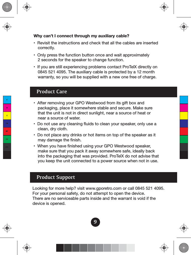 9Why can’t I connect through my auxiliary cable?correctly.2 seconds for the speaker to change function.0845 521 4095. The auxiliary cable is protected by a 12 month warranty, so you will be supplied with a new one free of charge.Product Carepackaging, place it somewhere stable and secure. Make sure that the unit is not in direct sunlight, near a source of heat or near a source of water.clean, dry cloth.may damage the finish. make sure that you pack it away somewhere safe, ideally back into the packaging that was provided. ProTelX do not advise that you keep the unit connected to a power source when not in use. Product SupportLooking for more help? visit www.gporetro.com or call 0845 521 4095. For your personal safety, do not attempt to open the device. There are no serviceable parts inside and the warrant is void if the device is opened.CMYCMMYCYCMYK