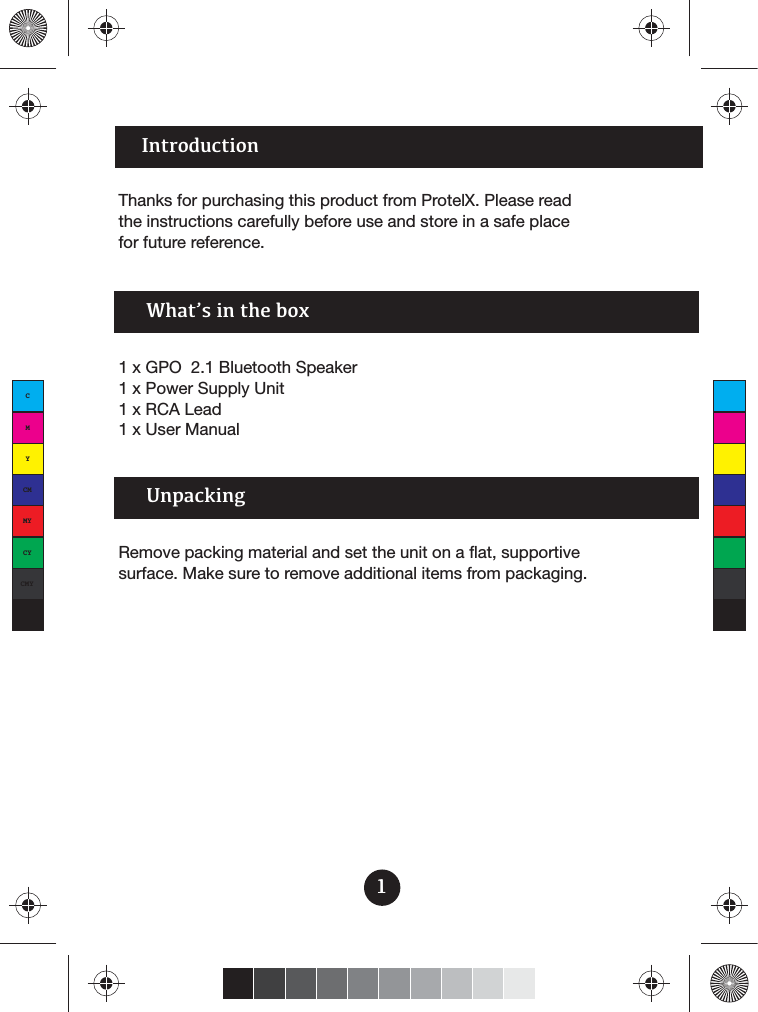Introduction1Thanks for purchasing this product from ProtelX. Please read the instructions carefully before use and store in a safe place for future reference.1 x GPO  2.1 Bluetooth Speaker1 x Power Supply Unit1 x RCA Lead1 x User ManualWhat’s in the boxRemove packing material and set the unit on a flat, supportive surface. Make sure to remove additional items from packaging.UnpackingCMYCMMYCYCMYK