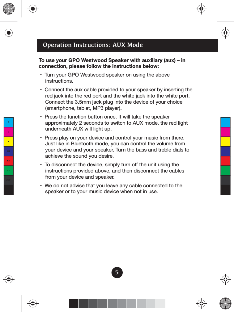 To use your GPO Westwood Speaker with auxiliary (aux) – in connection, please follow the instructions below:instructions.red jack into the red port and the white jack into the white port. Connect the 3.5mm jack plug into the device of your choice (smartphone, tablet, MP3 player).approximately 2 seconds to switch to AUX mode, the red light underneath AUX will light up.Just like in Bluetooth mode, you can control the volume from your device and your speaker. Turn the bass and treble dials to achieve the sound you desire. instructions provided above, and then disconnect the cables from your device and speaker.speaker or to your music device when not in use.Operation Instructions: AUX Mode5CMYCMMYCYCMYK