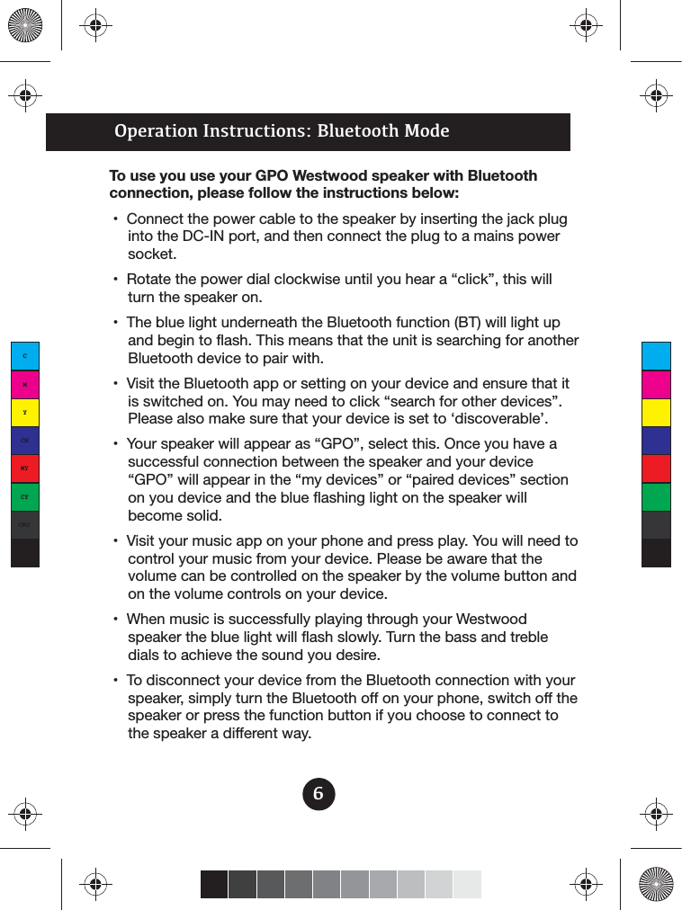 Operation Instructions: Bluetooth ModeTo use you use your GPO Westwood speaker with Bluetooth connection, please follow the instructions below:into the DC-IN port, and then connect the plug to a mains power socket.turn the speaker on.and begin to flash. This means that the unit is searching for another Bluetooth device to pair with.Please also make sure that your device is set to ‘discoverable’.successful connection between the speaker and your device on you device and the blue flashing light on the speaker will become solid.control your music from your device. Please be aware that the volume can be controlled on the speaker by the volume button and on the volume controls on your device.speaker the blue light will flash slowly. Turn the bass and treble dials to achieve the sound you desire.speaker, simply turn the Bluetooth off on your phone, switch off the speaker or press the function button if you choose to connect to the speaker a different way.6CMYCMMYCYCMYK