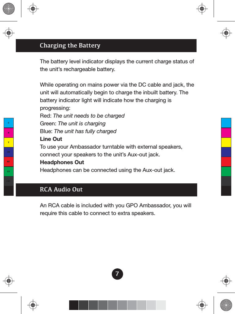 7An RCA cable is included with you GPO Ambassador, you will require this cable to connect to extra speakers.RCA Audio OutThe battery level indicator displays the current charge status of the unit’s rechargeable battery.While operating on mains power via the DC cable and jack, the unit will automatically begin to charge the inbuilt battery. The battery indicator light will indicate how the charging is progressing:Red: The unit needs to be chargedGreen: The unit is chargingBlue: The unit has fully chargedLine OutTo use your Ambassador turntable with external speakers, connect your speakers to the unit’s Aux-out jack.Headphones OutHeadphones can be connected using the Aux-out jack.Charging the BatteryCMYCMMYCYCMYK