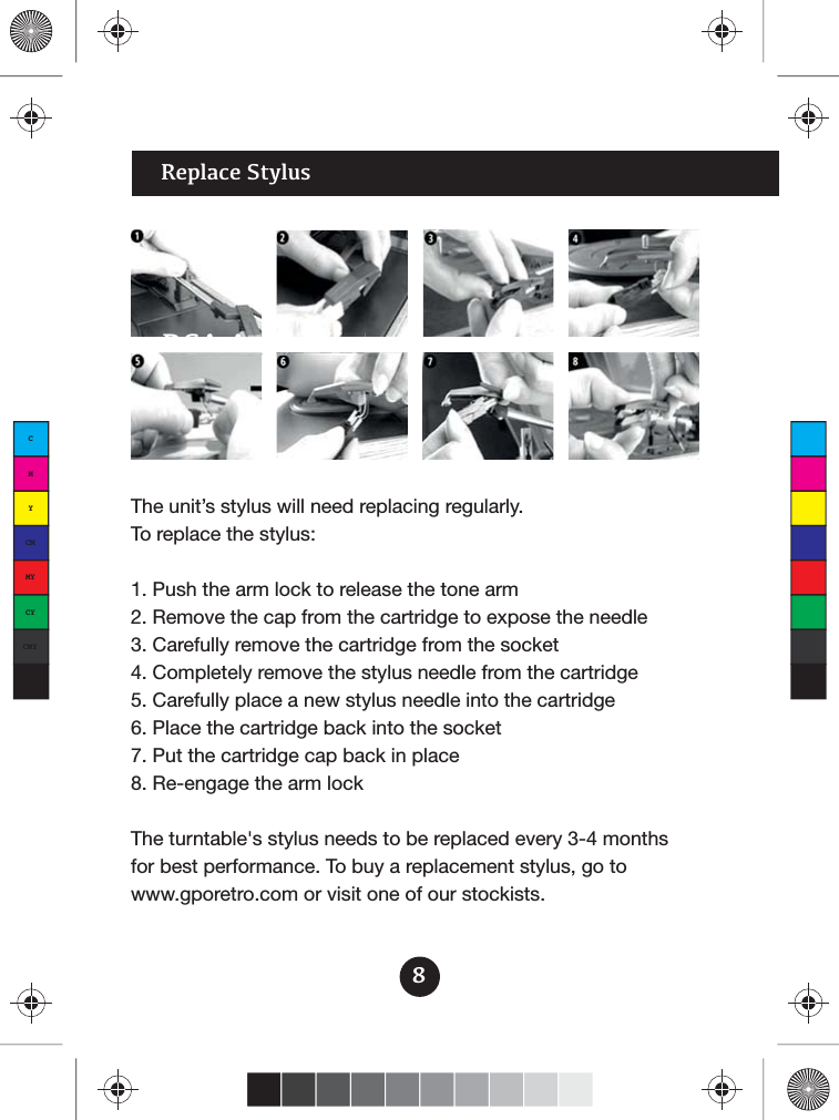 8RCA Audio OutReplace Stylus diOOOOOOOOttttttRRRRCCCCCAAA AAAAuuuuuddddddddddddiiiiiiiiiiiiiiioooooooooooooooooooo OOOOOOOOOuuuuuttttttttttttttttttttttttThe unit’s stylus will need replacing regularly. To replace the stylus:1. Push the arm lock to release the tone arm2. Remove the cap from the cartridge to expose the needle3. Carefully remove the cartridge from the socket4. Completely remove the stylus needle from the cartridge5. Carefully place a new stylus needle into the cartridge6. Place the cartridge back into the socket7. Put the cartridge cap back in place8. Re-engage the arm lockThe turntable&apos;s stylus needs to be replaced every 3-4 months for best performance. To buy a replacement stylus, go to www.gporetro.com or visit one of our stockists.CMYCMMYCYCMYK