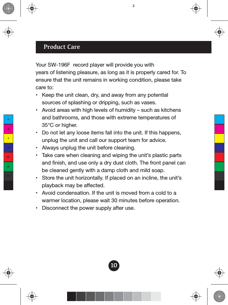 Your SW-196F  record player will provide you with years of listening pleasure, as long as it is properly cared for. To ensure that the unit remains in working condition, please take care to: sources of splashing or dripping, such as vases. and bathrooms, and those with extreme temperatures of 35°C or higher. unplug the unit and call our support team for advice.  and finish, and use only a dry dust cloth. The front panel canbe cleaned gently with a damp cloth and mild soap. playback may be affected. warmer location, please wait 30 minutes before operation. 10Product CareCMYCMMYCYCMYK