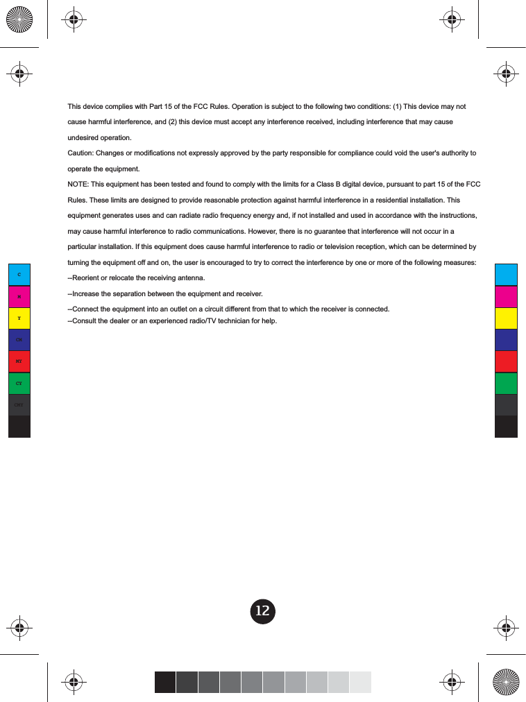 12CMYCMMYCYCMYKThis device complies with Part 15 of the FCC Rules. Operation is subject to the following two conditions: (1) This device may not cause harmful interference, and (2) this device must accept any interference received, including interference that may cause undesired operation. Caution: Changes or modifications not expressly approved by the party responsible for compliance could void the user&apos;s authority to operate the equipment. NOTE: This equipment has been tested and found to comply with the limits for a Class B digital device, pursuant to part 15 of the FCC Rules. These limits are designed to provide reasonable protection against harmful interference in a residential installation. This equipment generates uses and can radiate radio frequency energy and, if not installed and used in accordance with the instructions, may cause harmful interference to radio communications. However, there is no guarantee that interference will not occur in a particular installation. If this equipment does cause harmful interference to radio or television reception, which can be determined by turning the equipment off and on, the user is encouraged to try to correct the interference by one or more of the following measures: --Reorient or relocate the receiving antenna. --Increase the separation between the equipment and receiver. --Connect the equipment into an outlet on a circuit different from that to which the receiver is connected. --Consult the dealer or an experienced radio/TV technician for help. 