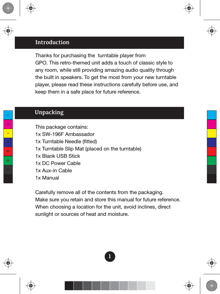 IntroductionThanks for purchasing the  turntable player from GPO. This retro-themed unit adds a touch of classic style to any room, while still providing amazing audio quality through the built in speakers. To get the most from your new turntable player, please read these instructions carefully before use, and keep them in a safe place for future reference.1This package contains:1x SW-196F Ambassador1x Turntable Needle (fitted)1x Turntable Slip Mat (placed on the turntable)1x Blank USB Stick1x DC Power Cable1x Aux-in Cable1x ManualCarefully remove all of the contents from the packaging. Make sure you retain and store this manual for future reference.When choosing a location for the unit, avoid inclines, direct sunlight or sources of heat and moisture. UnpackingCMYCMMYCYCMYK