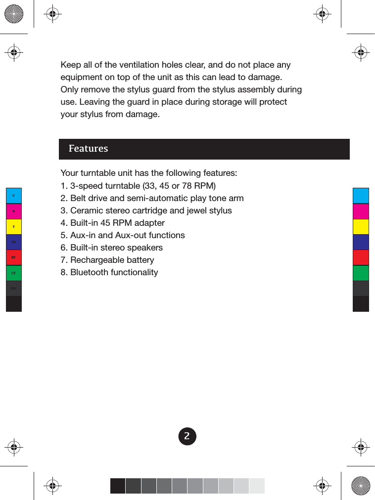 Features2Your turntable unit has the following features:1. 3-speed turntable (33, 45 or 78 RPM)2. Belt drive and semi-automatic play tone arm3. Ceramic stereo cartridge and jewel stylus4. Built-in 45 RPM adapter5. Aux-in and Aux-out functions6. Built-in stereo speakers7. Rechargeable battery8. Bluetooth functionalityKeep all of the ventilation holes clear, and do not place any equipment on top of the unit as this can lead to damage.Only remove the stylus guard from the stylus assembly during use. Leaving the guard in place during storage will protect your stylus from damage.CMYCMMYCYCMYK