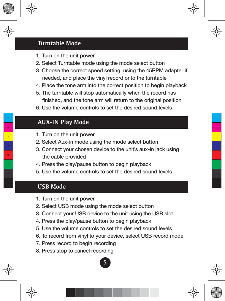 Turntable Mode1. Turn on the unit power2. Select Turntable mode using the mode select button3.  Choose the correct speed setting, using the 45RPM adapter if needed, and place the vinyl record onto the turntable4. Place the tone arm into the correct position to begin playback5. The turntable will stop automatically when the record has finished, and the tone arm will return to the original position6. Use the volume controls to set the desired sound levelsAUX-IN Play Mode1. Turn on the unit power2. Select Aux-in mode using the mode select button3. Connect your chosen device to the unit’s aux-in jack using the cable provided4. Press the play/pause button to begin playback5. Use the volume controls to set the desired sound levelsUSB Mode1. Turn on the unit power2. Select USB mode using the mode select button3. Connect your USB device to the unit using the USB slot4. Press the play/pause button to begin playback5. Use the volume controls to set the desired sound levels6. To record from vinyl to your device, select USB record mode7. Press record to begin recording 8. Press stop to cancel recording5CMYCMMYCYCMYK