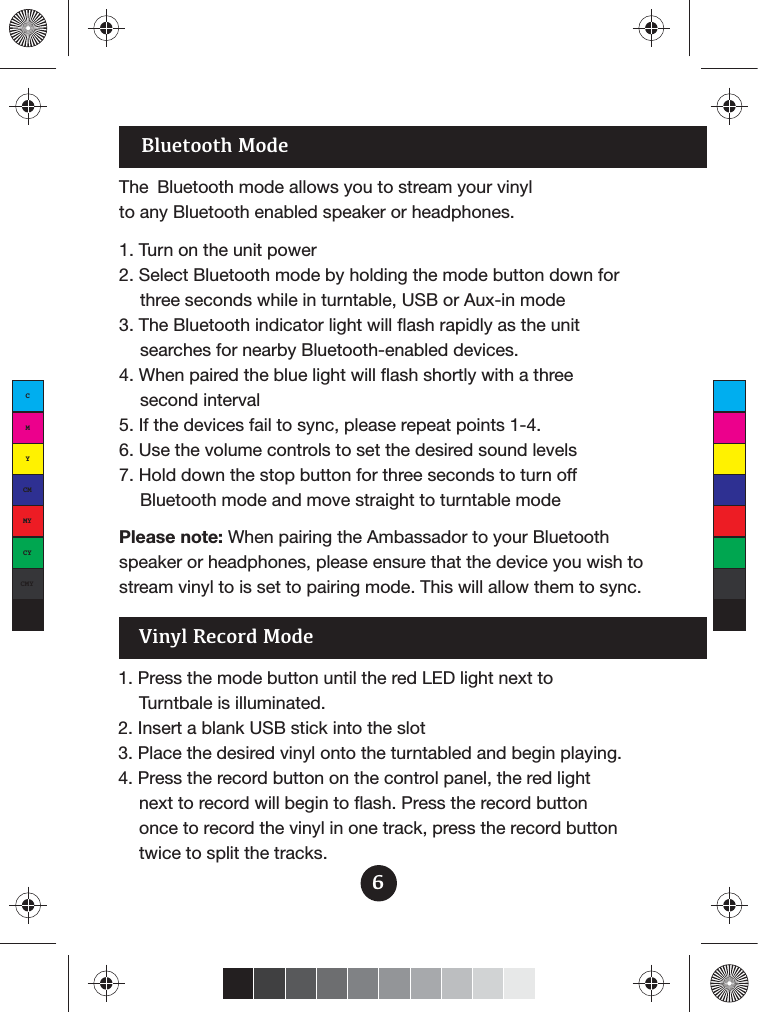 Bluetooth ModeThe  Bluetooth mode allows you to stream your vinyl to any Bluetooth enabled speaker or headphones.1. Turn on the unit power2. Select Bluetooth mode by holding the mode button down for three seconds while in turntable, USB or Aux-in mode3. The Bluetooth indicator light will flash rapidly as the unit searches for nearby Bluetooth-enabled devices.4. When paired the blue light will flash shortly with a three second interval5. If the devices fail to sync, please repeat points 1-4.6. Use the volume controls to set the desired sound levels7. Hold down the stop button for three seconds to turn off Bluetooth mode and move straight to turntable modePlease note: When pairing the Ambassador to your Bluetooth speaker or headphones, please ensure that the device you wish to stream vinyl to is set to pairing mode. This will allow them to sync.1. Press the mode button until the red LED light next toTurntbale is illuminated.2. Insert a blank USB stick into the slot3. Place the desired vinyl onto the turntabled and begin playing.4. Press the record button on the control panel, the red light next to record will begin to flash. Press the record button once to record the vinyl in one track, press the record button twice to split the tracks.Vinyl Record Mode6CMYCMMYCYCMYK