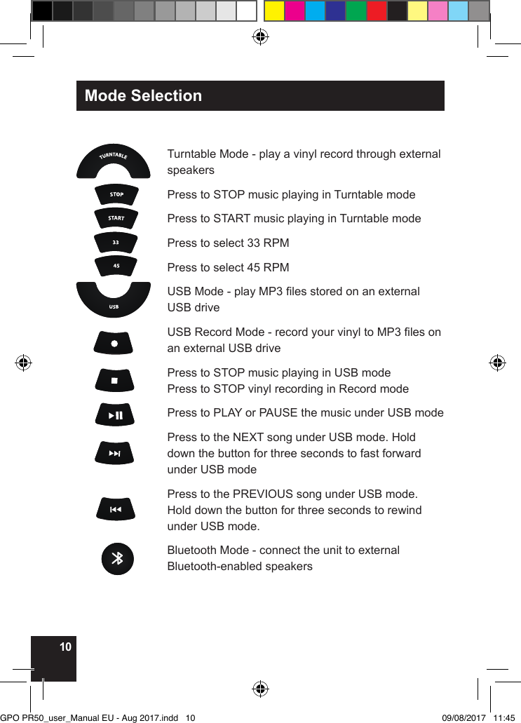 10Mode SelectionTurntable Mode - play a vinyl record through external speakers Press to STOP music playing in Turntable modePress to START music playing in Turntable modePress to select 33 RPMPress to select 45 RPMUSB Mode - play MP3 les stored on an external USB drive USB Record Mode - record your vinyl to MP3 les on an external USB drive Press to STOP music playing in USB mode Press to STOP vinyl recording in Record modePress to PLAY or PAUSE the music under USB modePress to the NEXT song under USB mode. Hold down the button for three seconds to fast forward under USB mode  Press to the PREVIOUS song under USB mode. Hold down the button for three seconds to rewind under USB mode. Bluetooth Mode - connect the unit to external Bluetooth-enabled speakersGPO PR50_user_Manual EU - Aug 2017.indd   10 09/08/2017   11:45