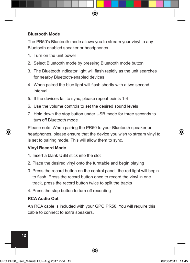12Bluetooth ModeThe PR50’s Bluetooth mode allows you to stream your vinyl to any Bluetooth enabled speaker or headphones.1.  Turn on the unit power2.  Select Bluetooth mode by pressing Bluetooth mode button3.   The Bluetooth indicator light will ash rapidly as the unit searches for nearby Bluetooth-enabled devices4.   When paired the blue light will ash shortly with a two second interval5.  If the devices fail to sync, please repeat points 1-46.  Use the volume controls to set the desired sound levels7.   Hold down the stop button under USB mode for three seconds to turn off Bluetooth modePlease note: When pairing the PR50 to your Bluetooth speaker or headphones, please ensure that the device you wish to stream vinyl to is set to pairing mode. This will allow them to sync.Vinyl Record Mode1. Insert a blank USB stick into the slot2. Place the desired vinyl onto the turntable and begin playing3.  Press the record button on the control panel, the red light will begin to ash. Press the record button once to record the vinyl in one track, press the record button twice to split the tracks4. Press the stop button to turn off recordingRCA Audio OutAn RCA cable is included with your GPO PR50. You will require this cable to connect to extra speakers.GPO PR50_user_Manual EU - Aug 2017.indd   12 09/08/2017   11:45