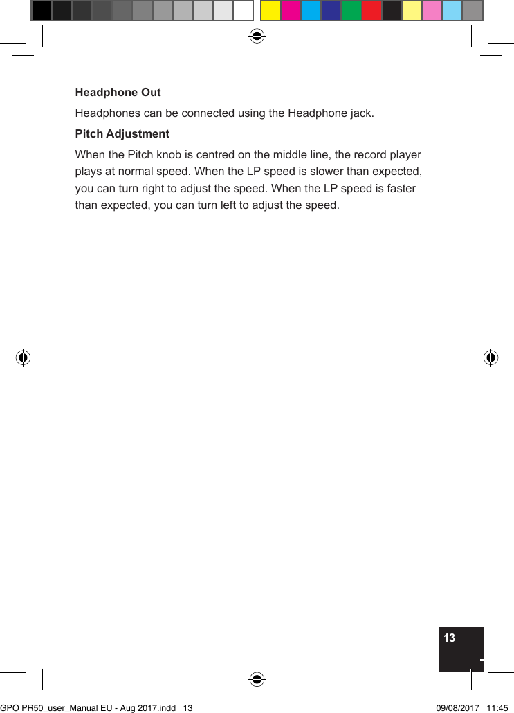 13Headphone OutHeadphones can be connected using the Headphone jack.Pitch AdjustmentWhen the Pitch knob is centred on the middle line, the record player plays at normal speed. When the LP speed is slower than expected, you can turn right to adjust the speed. When the LP speed is faster than expected, you can turn left to adjust the speed.GPO PR50_user_Manual EU - Aug 2017.indd   13 09/08/2017   11:45