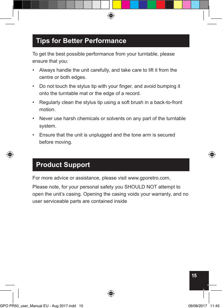15Tips for Better PerformanceTo get the best possible performance from your turntable, please ensure that you:•   Always handle the unit carefully, and take care to lift it from the centre or both edges.•   Do not touch the stylus tip with your nger, and avoid bumping it onto the turntable mat or the edge of a record.•   Regularly clean the stylus tip using a soft brush in a back-to-front motion.•   Never use harsh chemicals or solvents on any part of the turntable system.•   Ensure that the unit is unplugged and the tone arm is secured before moving.Product SupportFor more advice or assistance, please visit www.gporetro.com,Please note, for your personal safety you SHOULD NOT attempt to open the unit’s casing. Opening the casing voids your warranty, and no user serviceable parts are contained insideGPO PR50_user_Manual EU - Aug 2017.indd   15 09/08/2017   11:45