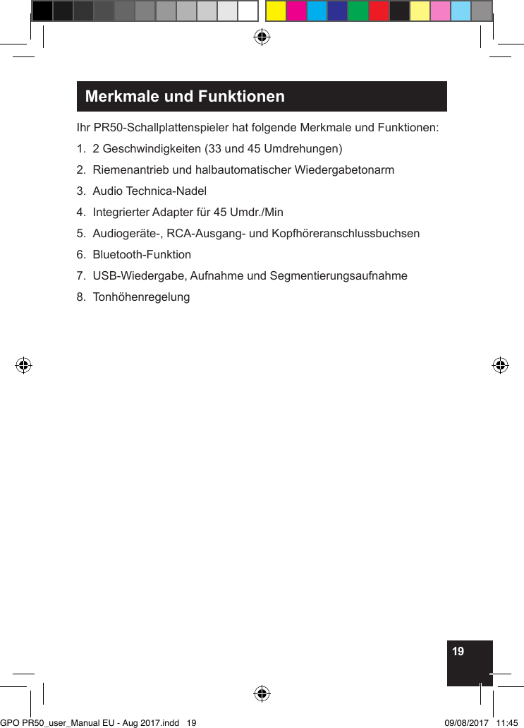 19Merkmale und FunktionenIhr PR50-Schallplattenspieler hat folgende Merkmale und Funktionen:1.  2 Geschwindigkeiten (33 und 45 Umdrehungen) 2.  Riemenantrieb und halbautomatischer Wiedergabetonarm3.  Audio Technica-Nadel4.  Integrierter Adapter für 45 Umdr./Min5.  Audiogeräte-, RCA-Ausgang- und Kopfhöreranschlussbuchsen6. Bluetooth-Funktion7.  USB-Wiedergabe, Aufnahme und Segmentierungsaufnahme8. Tonhöhenregelung     GPO PR50_user_Manual EU - Aug 2017.indd   19 09/08/2017   11:45