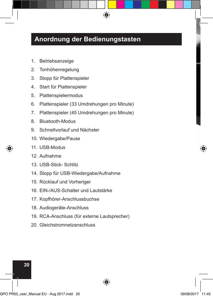 20Anordnung der Bedienungstasten1. Betriebsanzeige2. Tonhöhenregelung3.  Stopp für Plattenspieler4.  Start für Plattenspieler5. Plattenspielermodus6.  Plattenspieler (33 Umdrehungen pro Minute)7.  Plattenspieler (45 Umdrehungen pro Minute)8. Bluetooth-Modus9.  Schnellvorlauf und Nächster10. Wiedergabe/Pause11. USB-Modus12. Aufnahme13. USB-Stick- Schlitz14. Stopp für USB-Wiedergabe/Aufnahme15. Rücklauf und Vorheriger16. EIN-/AUS-Schalter und Lautstärke17. Kopfhörer-Anschlussbuchse18. Audiogeräte-Anschluss19. RCA-Anschluss (für externe Lautsprecher)20. GleichstromnetzanschlussGPO PR50_user_Manual EU - Aug 2017.indd   20 09/08/2017   11:45