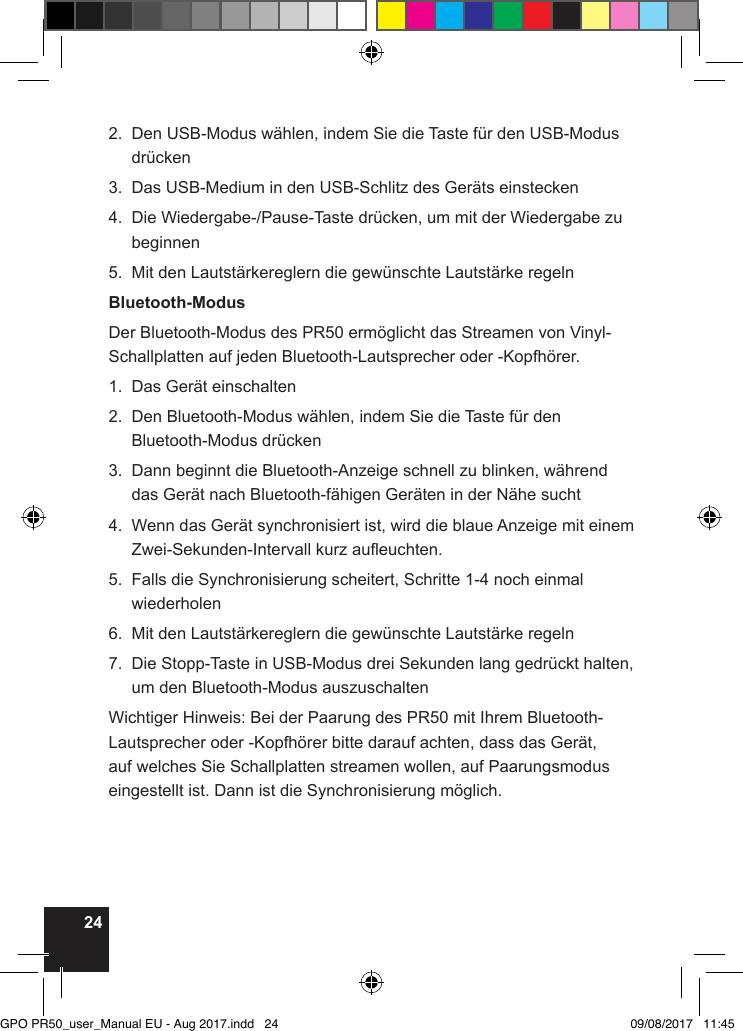 242.   Den USB-Modus wählen, indem Sie die Taste für den USB-Modus drücken3.  Das USB-Medium in den USB-Schlitz des Geräts einstecken4.   Die Wiedergabe-/Pause-Taste drücken, um mit der Wiedergabe zu beginnen5.   Mit den Lautstärkereglern die gewünschte Lautstärke regelnBluetooth-ModusDer Bluetooth-Modus des PR50 ermöglicht das Streamen von Vinyl-Schallplatten auf jeden Bluetooth-Lautsprecher oder -Kopfhörer.1.  Das Gerät einschalten2.   Den Bluetooth-Modus wählen, indem Sie die Taste für den Bluetooth-Modus drücken3.   Dann beginnt die Bluetooth-Anzeige schnell zu blinken, während das Gerät nach Bluetooth-fähigen Geräten in der Nähe sucht4.   Wenn das Gerät synchronisiert ist, wird die blaue Anzeige mit einem Zwei-Sekunden-Intervall kurz aueuchten.5.   Falls die Synchronisierung scheitert, Schritte 1-4 noch einmal wiederholen6.  Mit den Lautstärkereglern die gewünschte Lautstärke regeln7.   Die Stopp-Taste in USB-Modus drei Sekunden lang gedrückt halten, um den Bluetooth-Modus auszuschaltenWichtiger Hinweis: Bei der Paarung des PR50 mit Ihrem Bluetooth-Lautsprecher oder -Kopfhörer bitte darauf achten, dass das Gerät, auf welches Sie Schallplatten streamen wollen, auf Paarungsmodus eingestellt ist. Dann ist die Synchronisierung möglich.GPO PR50_user_Manual EU - Aug 2017.indd   24 09/08/2017   11:45