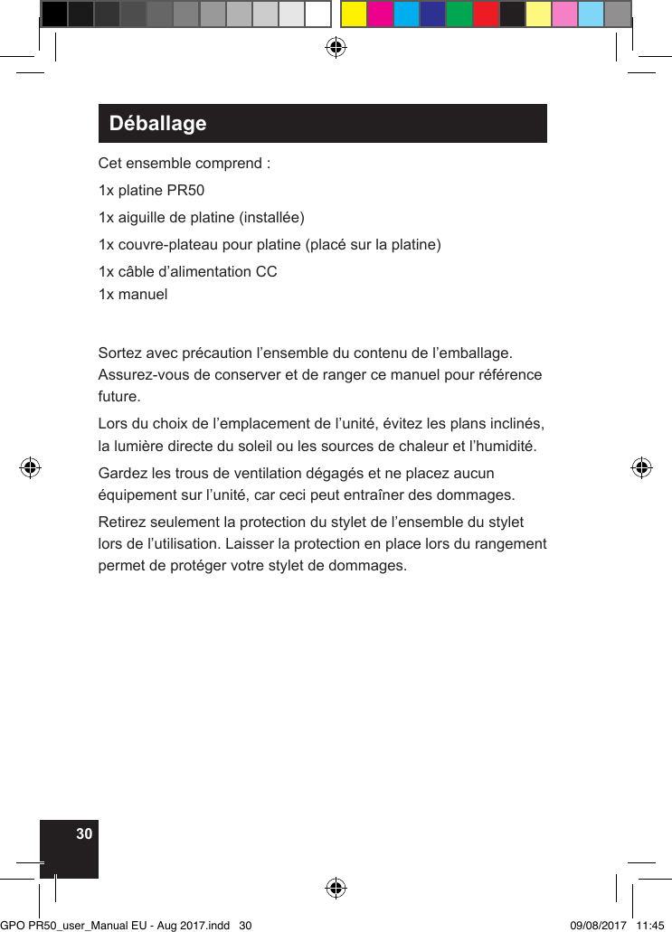 30DéballageCet ensemble comprend :1x platine PR501x aiguille de platine (installée)1x couvre-plateau pour platine (placé sur la platine)1x câble d’alimentation CC1x manuelSortez avec précaution l’ensemble du contenu de l’emballage. Assurez-vous de conserver et de ranger ce manuel pour référence future.Lors du choix de l’emplacement de l’unité, évitez les plans inclinés, la lumière directe du soleil ou les sources de chaleur et l’humidité. Gardez les trous de ventilation dégagés et ne placez aucun équipement sur l’unité, car ceci peut entraîner des dommages.Retirez seulement la protection du stylet de l’ensemble du stylet lors de l’utilisation. Laisser la protection en place lors du rangement permet de protéger votre stylet de dommages.GPO PR50_user_Manual EU - Aug 2017.indd   30 09/08/2017   11:45