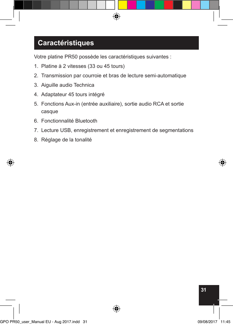 31CaractéristiquesVotre platine PR50 possède les caractéristiques suivantes :1.  Platine à 2 vitesses (33 ou 45 tours) 2.  Transmission par courroie et bras de lecture semi-automatique3.  Aiguille audio Technica4.  Adaptateur 45 tours intégré5.   Fonctions Aux-in (entrée auxiliaire), sortie audio RCA et sortie casque6.  Fonctionnalité Bluetooth7.  Lecture USB, enregistrement et enregistrement de segmentations8.  Réglage de la tonalité          GPO PR50_user_Manual EU - Aug 2017.indd   31 09/08/2017   11:45