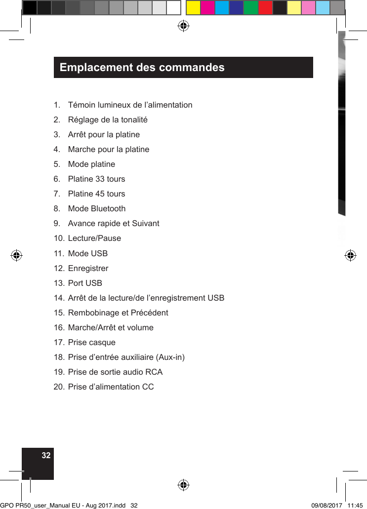 32Emplacement des commandes1.  Témoin lumineux de l’alimentation2.  Réglage de la tonalité3.  Arrêt pour la platine4.  Marche pour la platine5.  Mode platine6.  Platine 33 tours7.  Platine 45 tours8.  Mode Bluetooth9.  Avance rapide et Suivant10. Lecture/Pause11.  Mode USB12. Enregistrer13. Port USB14. Arrêt de la lecture/de l’enregistrement USB15. Rembobinage et Précédent16. Marche/Arrêt et volume17. Prise casque18. Prise d’entrée auxiliaire (Aux-in)19. Prise de sortie audio RCA20. Prise d’alimentation CCGPO PR50_user_Manual EU - Aug 2017.indd   32 09/08/2017   11:45