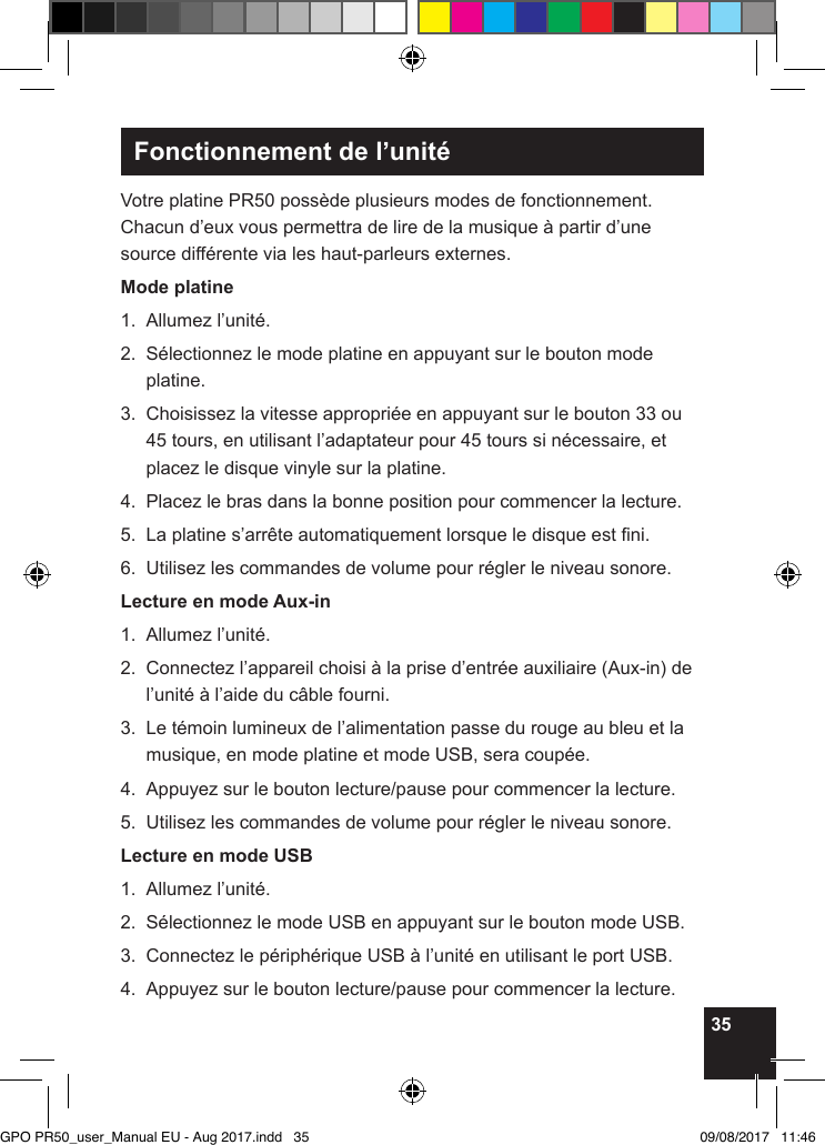 35Fonctionnement de l’unitéVotre platine PR50 possède plusieurs modes de fonctionnement. Chacun d’eux vous permettra de lire de la musique à partir d’une source différente via les haut-parleurs externes.Mode platine1.  Allumez l’unité.2.   Sélectionnez le mode platine en appuyant sur le bouton mode platine.3.   Choisissez la vitesse appropriée en appuyant sur le bouton 33 ou 45 tours, en utilisant l’adaptateur pour 45 tours si nécessaire, et placez le disque vinyle sur la platine.4.  Placez le bras dans la bonne position pour commencer la lecture.5.  La platine s’arrête automatiquement lorsque le disque est ni.6.  Utilisez les commandes de volume pour régler le niveau sonore.Lecture en mode Aux-in1.  Allumez l’unité.2.   Connectez l’appareil choisi à la prise d’entrée auxiliaire (Aux-in) de l’unité à l’aide du câble fourni.3.   Le témoin lumineux de l’alimentation passe du rouge au bleu et la musique, en mode platine et mode USB, sera coupée.4.  Appuyez sur le bouton lecture/pause pour commencer la lecture.5.  Utilisez les commandes de volume pour régler le niveau sonore.Lecture en mode USB1.  Allumez l’unité.2.  Sélectionnez le mode USB en appuyant sur le bouton mode USB.3.  Connectez le périphérique USB à l’unité en utilisant le port USB.4.  Appuyez sur le bouton lecture/pause pour commencer la lecture.GPO PR50_user_Manual EU - Aug 2017.indd   35 09/08/2017   11:46