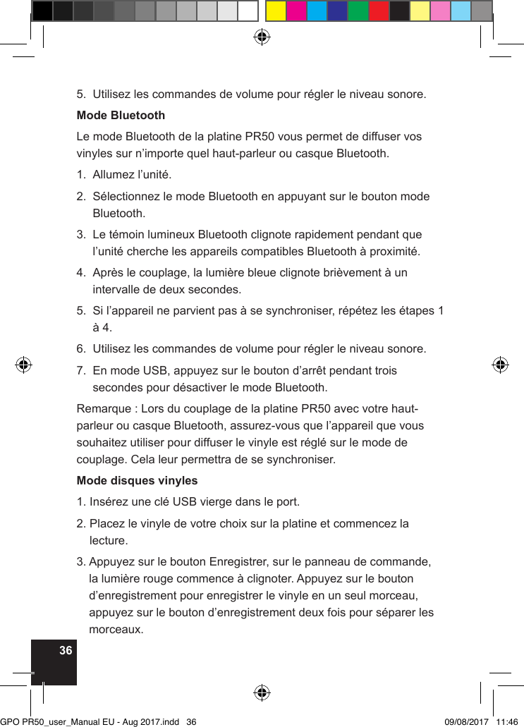 365.  Utilisez les commandes de volume pour régler le niveau sonore.Mode BluetoothLe mode Bluetooth de la platine PR50 vous permet de diffuser vos vinyles sur n’importe quel haut-parleur ou casque Bluetooth.1.  Allumez l’unité.2.   Sélectionnez le mode Bluetooth en appuyant sur le bouton mode Bluetooth.3.   Le témoin lumineux Bluetooth clignote rapidement pendant que l’unité cherche les appareils compatibles Bluetooth à proximité.4.   Après le couplage, la lumière bleue clignote brièvement à un intervalle de deux secondes.5.   Si l’appareil ne parvient pas à se synchroniser, répétez les étapes 1 à 4.6.  Utilisez les commandes de volume pour régler le niveau sonore.7.   En mode USB, appuyez sur le bouton d’arrêt pendant trois secondes pour désactiver le mode Bluetooth.Remarque : Lors du couplage de la platine PR50 avec votre haut-parleur ou casque Bluetooth, assurez-vous que l’appareil que vous souhaitez utiliser pour diffuser le vinyle est réglé sur le mode de couplage. Cela leur permettra de se synchroniser.Mode disques vinyles1. Insérez une clé USB vierge dans le port.2.  Placez le vinyle de votre choix sur la platine et commencez la lecture.3.  Appuyez sur le bouton Enregistrer, sur le panneau de commande, la lumière rouge commence à clignoter. Appuyez sur le bouton d’enregistrement pour enregistrer le vinyle en un seul morceau, appuyez sur le bouton d’enregistrement deux fois pour séparer les morceaux.GPO PR50_user_Manual EU - Aug 2017.indd   36 09/08/2017   11:46