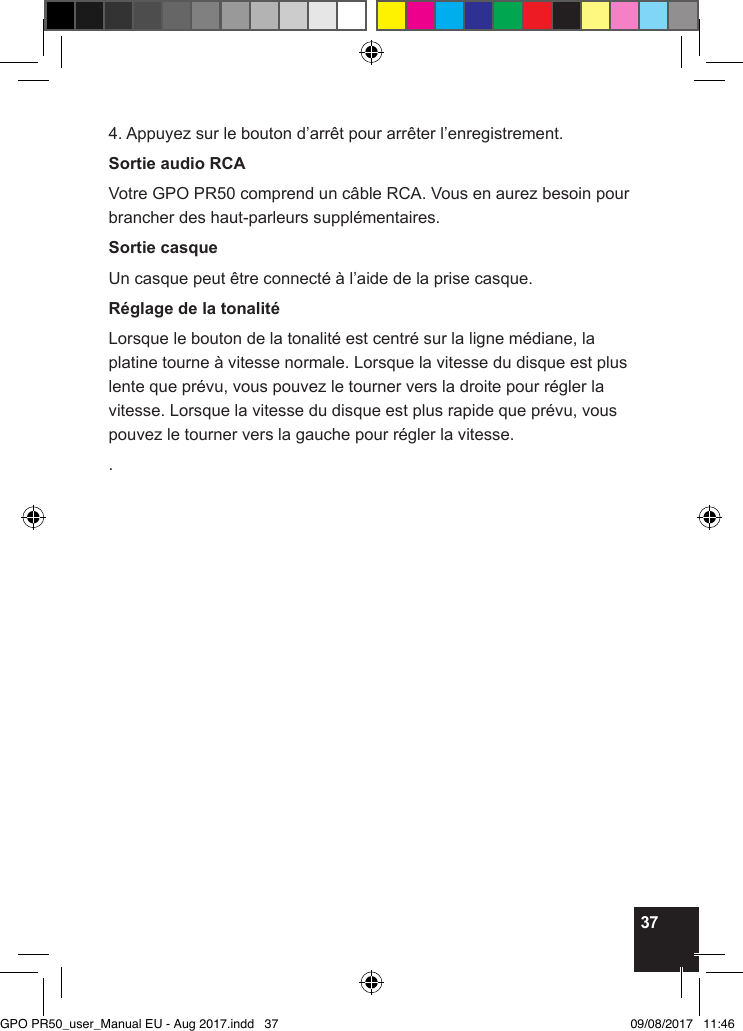 374. Appuyez sur le bouton d’arrêt pour arrêter l’enregistrement.Sortie audio RCAVotre GPO PR50 comprend un câble RCA. Vous en aurez besoin pour brancher des haut-parleurs supplémentaires.Sortie casqueUn casque peut être connecté à l’aide de la prise casque.Réglage de la tonalitéLorsque le bouton de la tonalité est centré sur la ligne médiane, la platine tourne à vitesse normale. Lorsque la vitesse du disque est plus lente que prévu, vous pouvez le tourner vers la droite pour régler la vitesse. Lorsque la vitesse du disque est plus rapide que prévu, vous pouvez le tourner vers la gauche pour régler la vitesse..GPO PR50_user_Manual EU - Aug 2017.indd   37 09/08/2017   11:46