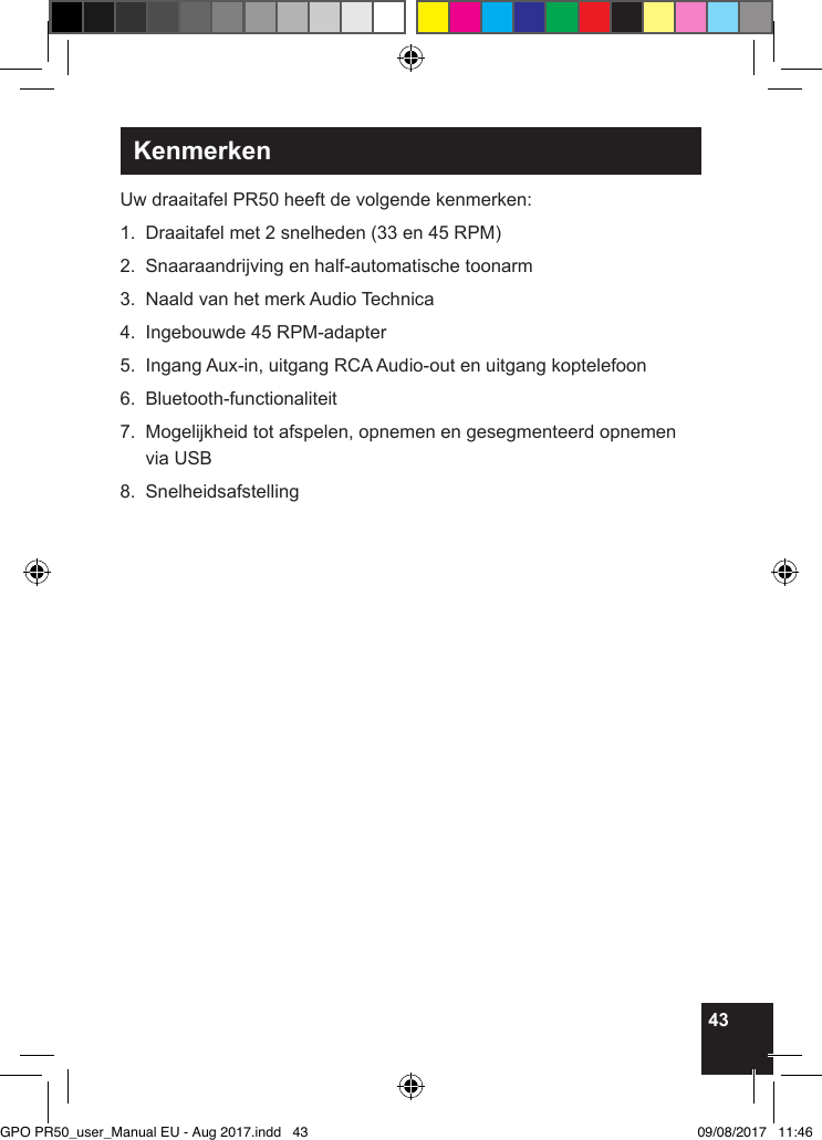 43KenmerkenUw draaitafel PR50 heeft de volgende kenmerken:1.  Draaitafel met 2 snelheden (33 en 45 RPM) 2.  Snaaraandrijving en half-automatische toonarm3.  Naald van het merk Audio Technica4.  Ingebouwde 45 RPM-adapter5.  Ingang Aux-in, uitgang RCA Audio-out en uitgang koptelefoon6. Bluetooth-functionaliteit7.   Mogelijkheid tot afspelen, opnemen en gesegmenteerd opnemen via USB8. Snelheidsafstelling          GPO PR50_user_Manual EU - Aug 2017.indd   43 09/08/2017   11:46