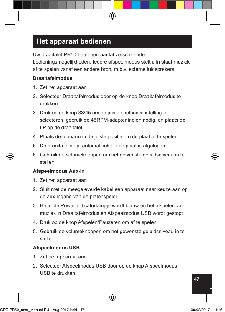 47Het apparaat bedienenUw draaitafel PR50 heeft een aantal verschillende bedieningsmogelijkheden. Iedere afspeelmodus stelt u in staat muziek af te spelen vanaf een andere bron, m.b.v. externe luidsprekers.Draaitafelmodus1.  Zet het apparaat aan2.   Selecteer Draaitafelmodus door op de knop Draaitafelmodus te drukken3.   Druk op de knop 33/45 om de juiste snelheidsinstelling te selecteren, gebruik de 45RPM-adapter indien nodig, en plaats de LP op de draaitafel4.  Plaats de toonarm in de juiste positie om de plaat af te spelen5.  De draaitafel stopt automatisch als de plaat is afgelopen6.   Gebruik de volumeknoppen om het gewenste geluidsniveau in te stellenAfspeelmodus Aux-in1.  Zet het apparaat aan2.   Sluit met de meegeleverde kabel een apparaat naar keuze aan op de aux-ingang van de platenspeler3.   Het rode Power-indicatorlampje wordt blauw en het afspelen van muziek in Draaitafelmodus en Afspeelmodus USB wordt gestopt4.  Druk op de knop Afspelen/Pauzeren om af te spelen5.   Gebruik de volumeknoppen om het gewenste geluidsniveau in te stellenAfspeelmodus USB1.  Zet het apparaat aan2.   Selecteer Afspeelmodus USB door op de knop Afspeelmodus  USB te drukkenGPO PR50_user_Manual EU - Aug 2017.indd   47 09/08/2017   11:46