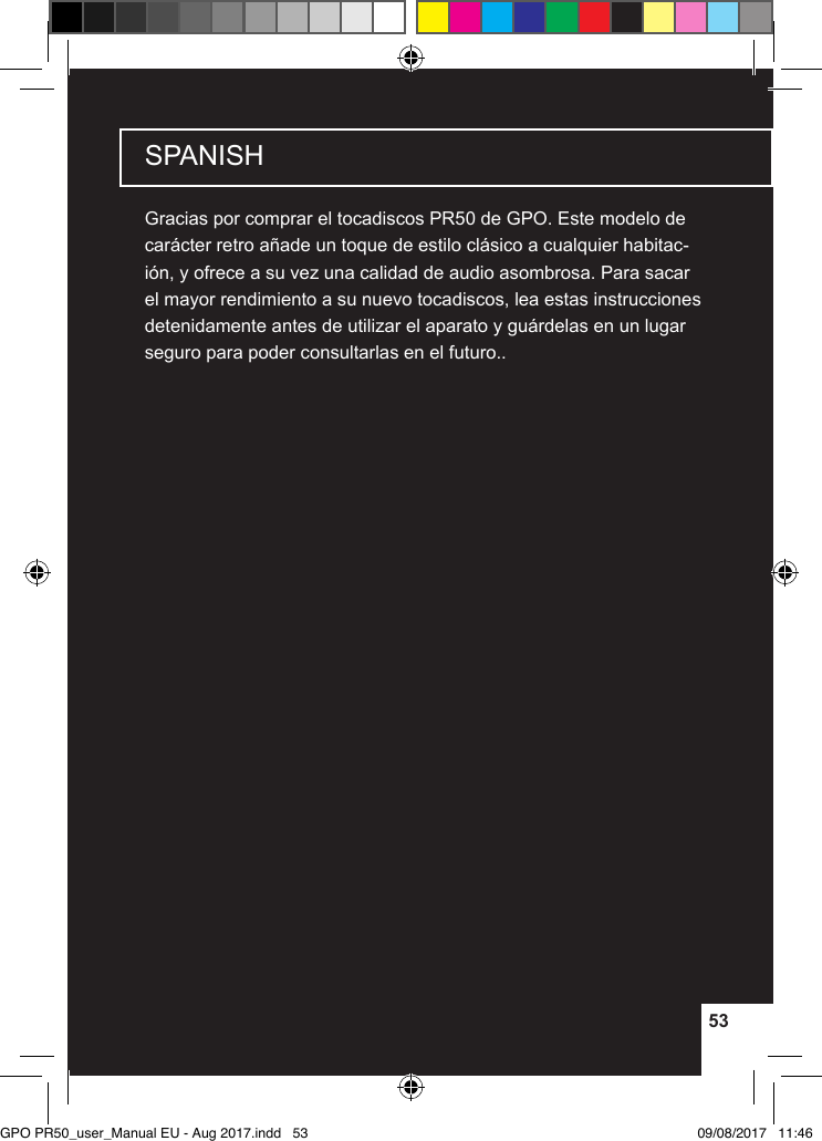 5353SPANISHGracias por comprar el tocadiscos PR50 de GPO. Este modelo de carácter retro añade un toque de estilo clásico a cualquier habitac-ión, y ofrece a su vez una calidad de audio asombrosa. Para sacar el mayor rendimiento a su nuevo tocadiscos, lea estas instrucciones detenidamente antes de utilizar el aparato y guárdelas en un lugar seguro para poder consultarlas en el futuro..GPO PR50_user_Manual EU - Aug 2017.indd   53 09/08/2017   11:46