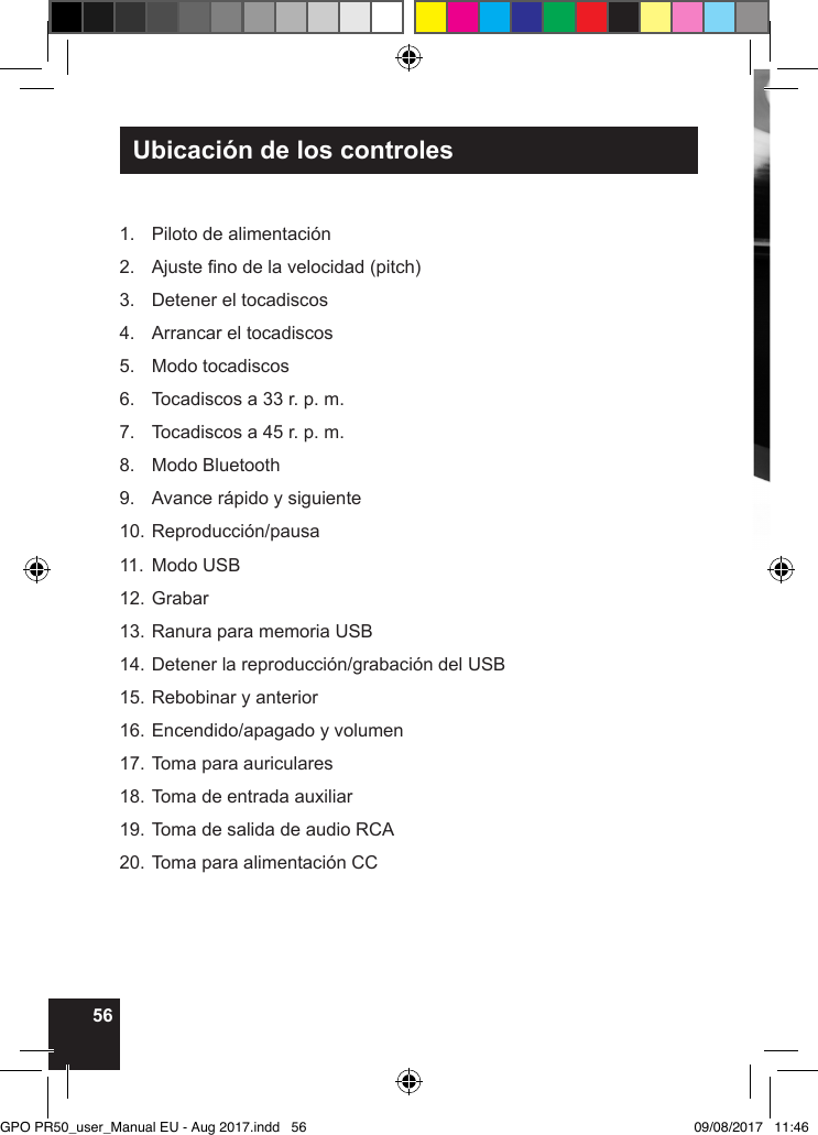 56Ubicación de los controles1.  Piloto de alimentación2.  Ajuste no de la velocidad (pitch)3.  Detener el tocadiscos4.  Arrancar el tocadiscos5.  Modo tocadiscos6.  Tocadiscos a 33 r. p. m.7.  Tocadiscos a 45 r. p. m.8.  Modo Bluetooth9.  Avance rápido y siguiente10. Reproducción/pausa11.  Modo USB12. Grabar13. Ranura para memoria USB14. Detener la reproducción/grabación del USB15. Rebobinar y anterior16. Encendido/apagado y volumen17. Toma para auriculares18. Toma de entrada auxiliar19. Toma de salida de audio RCA20. Toma para alimentación CCGPO PR50_user_Manual EU - Aug 2017.indd   56 09/08/2017   11:46