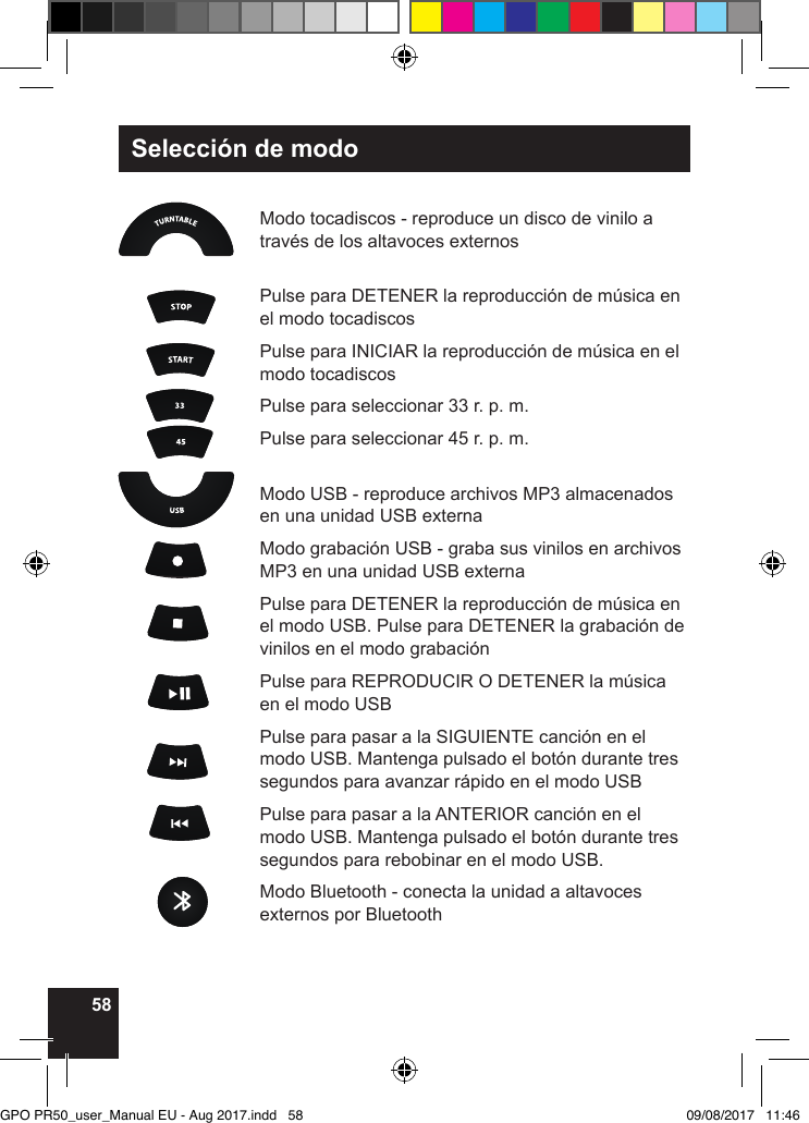 58Selección de modo Modo tocadiscos - reproduce un disco de vinilo a través de los altavoces externos  Pulse para DETENER la reproducción de música en el modo tocadiscosPulse para INICIAR la reproducción de música en el modo tocadiscosPulse para seleccionar 33 r. p. m.Pulse para seleccionar 45 r. p. m. Modo USB - reproduce archivos MP3 almacenados en una unidad USB externaModo grabación USB - graba sus vinilos en archivos MP3 en una unidad USB externaPulse para DETENER la reproducción de música en el modo USB. Pulse para DETENER la grabación de vinilos en el modo grabaciónPulse para REPRODUCIR O DETENER la música en el modo USBPulse para pasar a la SIGUIENTE canción en el modo USB. Mantenga pulsado el botón durante tres segundos para avanzar rápido en el modo USB Pulse para pasar a la ANTERIOR canción en el modo USB. Mantenga pulsado el botón durante tres segundos para rebobinar en el modo USB.Modo Bluetooth - conecta la unidad a altavoces externos por BluetoothGPO PR50_user_Manual EU - Aug 2017.indd   58 09/08/2017   11:46