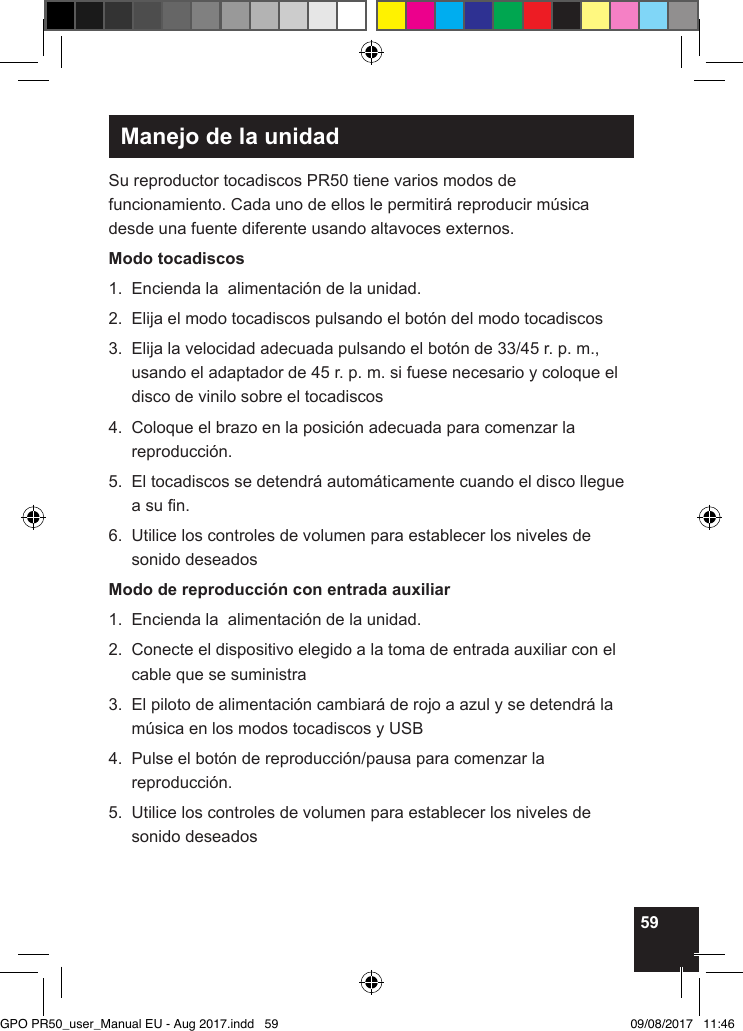 59Manejo de la unidadSu reproductor tocadiscos PR50 tiene varios modos de funcionamiento. Cada uno de ellos le permitirá reproducir música desde una fuente diferente usando altavoces externos.Modo tocadiscos1.  Encienda la  alimentación de la unidad.2.  Elija el modo tocadiscos pulsando el botón del modo tocadiscos3.   Elija la velocidad adecuada pulsando el botón de 33/45 r. p. m., usando el adaptador de 45 r. p. m. si fuese necesario y coloque el disco de vinilo sobre el tocadiscos4.   Coloque el brazo en la posición adecuada para comenzar la reproducción.5.   El tocadiscos se detendrá automáticamente cuando el disco llegue a su n.6.   Utilice los controles de volumen para establecer los niveles de sonido deseadosModo de reproducción con entrada auxiliar1.  Encienda la  alimentación de la unidad.2.   Conecte el dispositivo elegido a la toma de entrada auxiliar con el cable que se suministra3.   El piloto de alimentación cambiará de rojo a azul y se detendrá la música en los modos tocadiscos y USB4.   Pulse el botón de reproducción/pausa para comenzar la reproducción.5.   Utilice los controles de volumen para establecer los niveles de sonido deseadosGPO PR50_user_Manual EU - Aug 2017.indd   59 09/08/2017   11:46