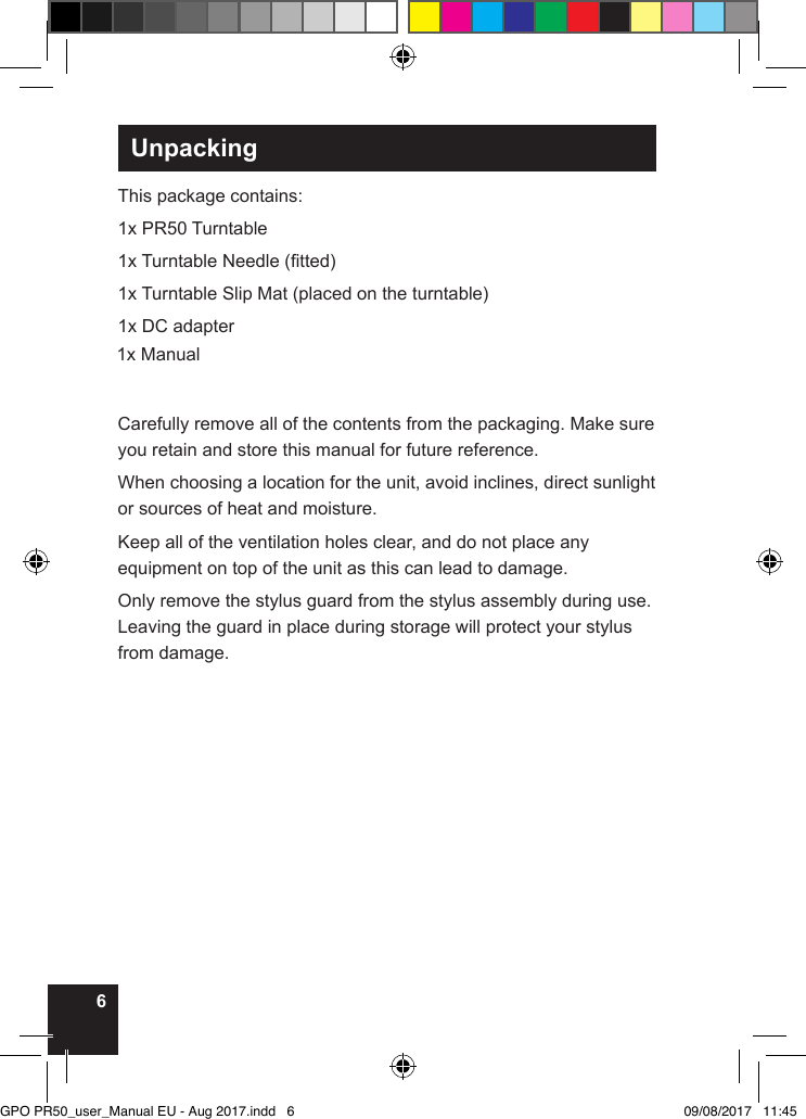 6UnpackingThis package contains:1x PR50 Turntable1x Turntable Needle (tted)1x Turntable Slip Mat (placed on the turntable)1x DC adapter1x ManualCarefully remove all of the contents from the packaging. Make sure you retain and store this manual for future reference.When choosing a location for the unit, avoid inclines, direct sunlight or sources of heat and moisture. Keep all of the ventilation holes clear, and do not place any equipment on top of the unit as this can lead to damage.Only remove the stylus guard from the stylus assembly during use. Leaving the guard in place during storage will protect your stylus from damage.GPO PR50_user_Manual EU - Aug 2017.indd   6 09/08/2017   11:45