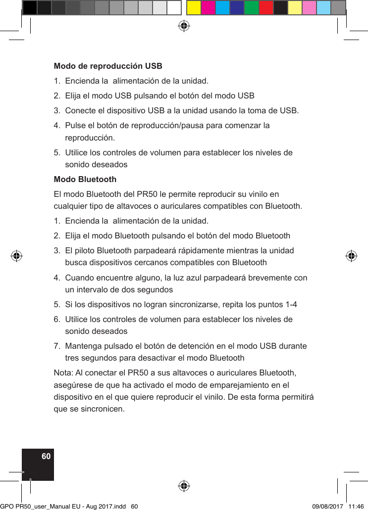 60Modo de reproducción USB1.  Encienda la  alimentación de la unidad.2.  Elija el modo USB pulsando el botón del modo USB3.  Conecte el dispositivo USB a la unidad usando la toma de USB.4.   Pulse el botón de reproducción/pausa para comenzar la reproducción.5.   Utilice los controles de volumen para establecer los niveles de sonido deseadosModo BluetoothEl modo Bluetooth del PR50 le permite reproducir su vinilo en cualquier tipo de altavoces o auriculares compatibles con Bluetooth.1.  Encienda la  alimentación de la unidad.2.  Elija el modo Bluetooth pulsando el botón del modo Bluetooth3.   El piloto Bluetooth parpadeará rápidamente mientras la unidad busca dispositivos cercanos compatibles con Bluetooth4.   Cuando encuentre alguno, la luz azul parpadeará brevemente con un intervalo de dos segundos5.  Si los dispositivos no logran sincronizarse, repita los puntos 1-46.   Utilice los controles de volumen para establecer los niveles de sonido deseados7.   Mantenga pulsado el botón de detención en el modo USB durante tres segundos para desactivar el modo BluetoothNota: Al conectar el PR50 a sus altavoces o auriculares Bluetooth, asegúrese de que ha activado el modo de emparejamiento en el dispositivo en el que quiere reproducir el vinilo. De esta forma permitirá que se sincronicen.GPO PR50_user_Manual EU - Aug 2017.indd   60 09/08/2017   11:46