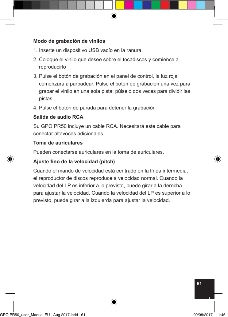 61Modo de grabación de vinilos1. Inserte un dispositivo USB vacío en la ranura.2.  Coloque el vinilo que desee sobre el tocadiscos y comience a reproducirlo3.  Pulse el botón de grabación en el panel de control, la luz roja comenzará a parpadear. Pulse el botón de grabación una vez para grabar el vinilo en una sola pista; púlselo dos veces para dividir las pistas4. Pulse el botón de parada para detener la grabaciónSalida de audio RCASu GPO PR50 incluye un cable RCA. Necesitará este cable para conectar altavoces adicionales.Toma de auricularesPueden conectarse auriculares en la toma de auriculares.Ajuste no de la velocidad (pitch)Cuando el mando de velocidad está centrado en la línea intermedia, el reproductor de discos reproduce a velocidad normal. Cuando la velocidad del LP es inferior a lo previsto, puede girar a la derecha para ajustar la velocidad. Cuando la velocidad del LP es superior a lo previsto, puede girar a la izquierda para ajustar la velocidad.GPO PR50_user_Manual EU - Aug 2017.indd   61 09/08/2017   11:46