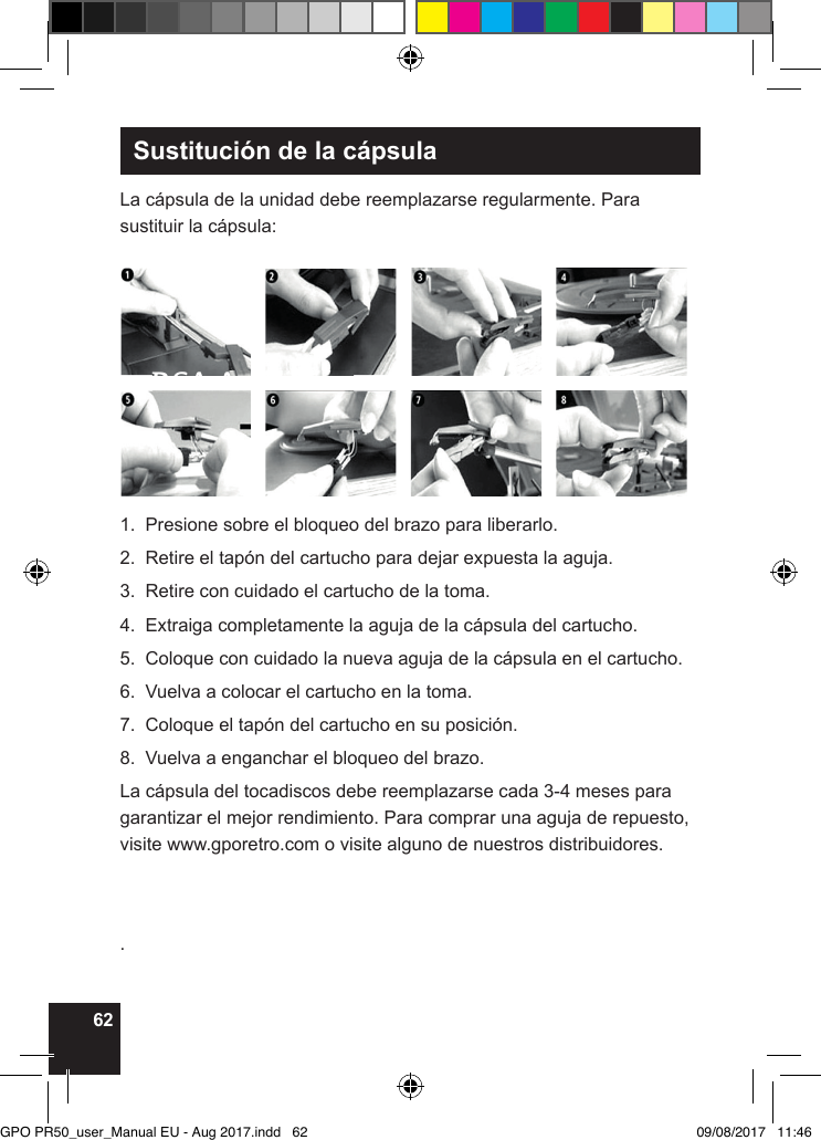 62Sustitución de la cápsulaLa cápsula de la unidad debe reemplazarse regularmente. Para sustituir la cápsula:1.  Presione sobre el bloqueo del brazo para liberarlo.2.  Retire el tapón del cartucho para dejar expuesta la aguja.3.  Retire con cuidado el cartucho de la toma.4.  Extraiga completamente la aguja de la cápsula del cartucho.5.  Coloque con cuidado la nueva aguja de la cápsula en el cartucho.6.  Vuelva a colocar el cartucho en la toma.7.  Coloque el tapón del cartucho en su posición.8.  Vuelva a enganchar el bloqueo del brazo.La cápsula del tocadiscos debe reemplazarse cada 3-4 meses para garantizar el mejor rendimiento. Para comprar una aguja de repuesto, visite www.gporetro.com o visite alguno de nuestros distribuidores..RCA Audio OutGPO PR50_user_Manual EU - Aug 2017.indd   62 09/08/2017   11:46