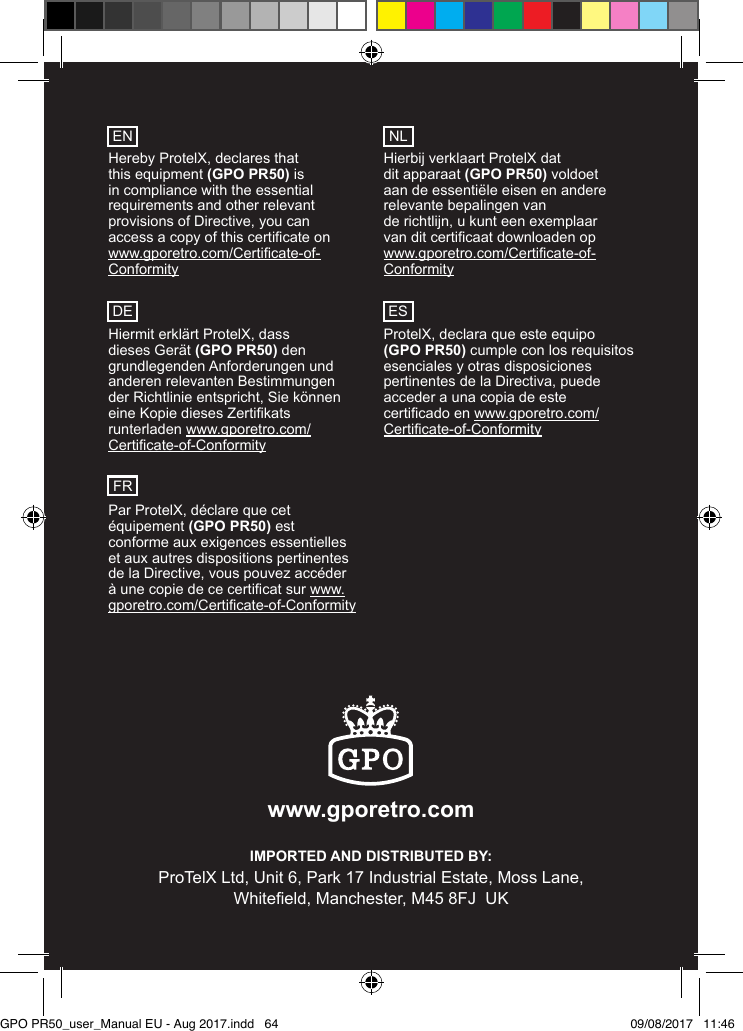 www.gporetro.com IMPORTED AND DISTRIBUTED BY:ProTelX Ltd, Unit 6, Park 17 Industrial Estate, Moss Lane,Whiteeld, Manchester, M45 8FJ  UK Hereby ProtelX, declares that this equipment (GPO PR50) is in compliance with the essential requirements and other relevant provisions of Directive, you can access a copy of this certicate on  www.gporetro.com/Certicate-of-Conformity Hiermit erklärt ProtelX, dass dieses Gerät (GPO PR50) den grundlegenden Anforderungen und anderen relevanten Bestimmungen der Richtlinie entspricht, Sie können eine Kopie dieses Zertikats runterladen www.gporetro.com/Certicate-of-Conformity Par ProtelX, déclare que cet équipement (GPO PR50) est conforme aux exigences essentielles et aux autres dispositions pertinentes de la Directive, vous pouvez accéder à une copie de ce certicat sur www.gporetro.com/Certicate-of-Conformity Hierbij verklaart ProtelX dat  dit apparaat (GPO PR50) voldoet aan de essentiële eisen en andere relevante bepalingen van  de richtlijn, u kunt een exemplaar  van dit certicaat downloaden op www.gporetro.com/Certicate-of-Conformity ProtelX, declara que este equipo (GPO PR50) cumple con los requisitos esenciales y otras disposiciones pertinentes de la Directiva, puede acceder a una copia de este certicado en www.gporetro.com/Certicate-of-ConformityENDEFRNLESGPO PR50_user_Manual EU - Aug 2017.indd   64 09/08/2017   11:46