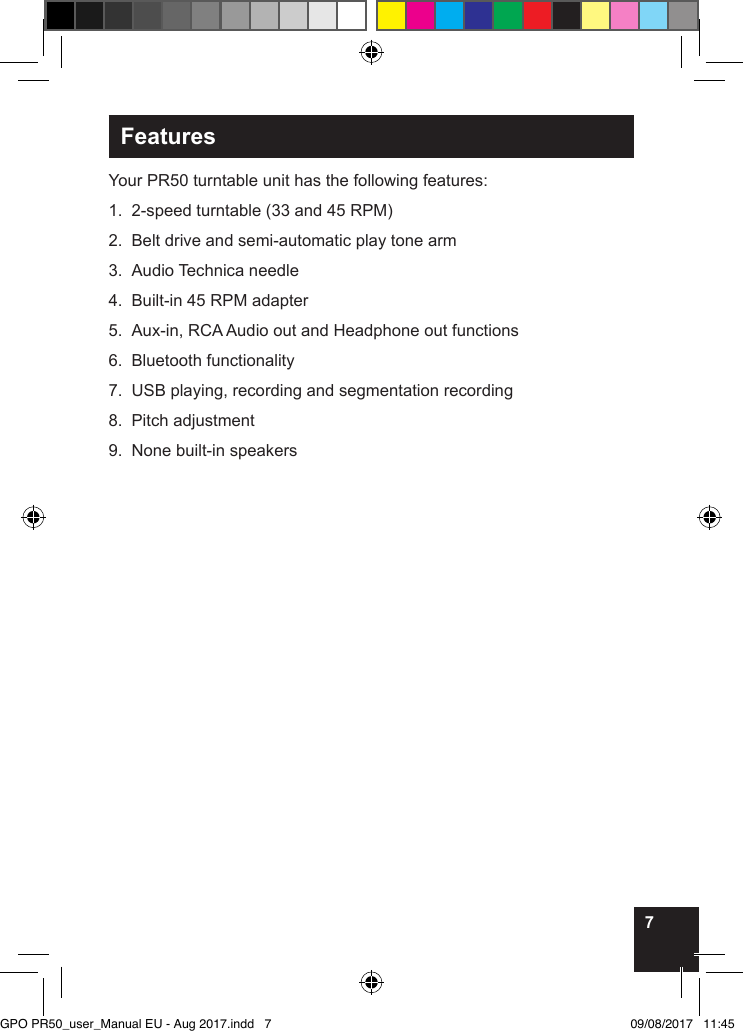 7FeaturesYour PR50 turntable unit has the following features:1.  2-speed turntable (33 and 45 RPM) 2.  Belt drive and semi-automatic play tone arm3.  Audio Technica needle4.  Built-in 45 RPM adapter5.  Aux-in, RCA Audio out and Headphone out functions6.  Bluetooth functionality7.  USB playing, recording and segmentation recording8.  Pitch adjustment9.  None built-in speakers         GPO PR50_user_Manual EU - Aug 2017.indd   7 09/08/2017   11:45